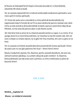 Şi fiecare se îndreaptă fericit înspre minunata locuinţă ce i-a fost hărăzită,
aducându-Mi slavă şi laudă.
16. Iar aceasta reprezintă într-o măsură amănunţită conducerea spirituală a unui
mare spirit în lumea spirituală.
17. Ferice de acela care o consideră cu inima plină de bunăcredinţă şi îşi
organizează viaţa în funcţie de ea! El va avea cândva de parcurs aceeaşi cale, dacă
inima sa este onestă şi de bunăcredinţă. Şi dacă a parcurs acest drum deja de pe
Pământ, va mai avea de parcurs doar o cale foarte scurtă.
18. Este bine însă ca omul să nu citească această vestire cu capul, ci cu inima. El va
ajunge atunci la o mare binecuvântare, iar moartea va ieşi din oasele sale. Dar cel
care o citeşte cu simpla raţiune, îşi va găsi într-însa moartea, din care cu greu se va
trezi.
19. Cu aceasta se încheie această descriere provenită din lumea spirituală. Ferice
de aceia care nu vor găsi poticnire într-însa! – Amin! Amin! Amin!
Slavă şi mulţumire veşnică, Ţie, Doamne, pentru această dezvăluire, de care noi,
sărmanii oameni păcătoşi, nu suntem câtuşi de puţin vrednici! O, Doamne,
binecuvântează-i pe toţi aceia care o primesc cu inimi credincioase şi pline de
bucurie! Amin!
*** * ***
MUSCA__Capitolul 12
Musca - un simbol al smereniei
 