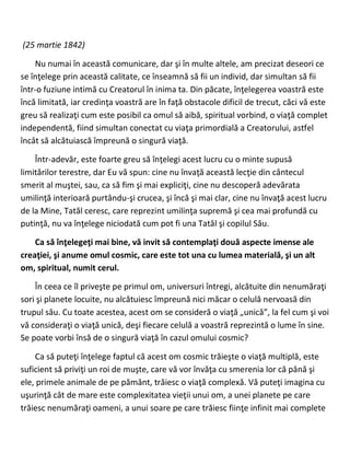 (25 martie 1842)
Nu numai în această comunicare, dar şi în multe altele, am precizat deseori ce
se înţelege prin această calitate, ce înseamnă să fii un individ, dar simultan să fii
într-o fuziune intimă cu Creatorul în inima ta. Din păcate, înţelegerea voastră este
încă limitată, iar credinţa voastră are în faţă obstacole dificil de trecut, căci vă este
greu să realizaţi cum este posibil ca omul să aibă, spiritual vorbind, o viaţă complet
independentă, fiind simultan conectat cu viaţa primordială a Creatorului, astfel
încât să alcătuiască împreună o singură viaţă.
Într-adevăr, este foarte greu să înţelegi acest lucru cu o minte supusă
limitărilor terestre, dar Eu vă spun: cine nu învaţă această lecţie din cântecul
smerit al muştei, sau, ca să fim şi mai expliciţi, cine nu descoperă adevărata
umilinţă interioară purtându-şi crucea, şi încă şi mai clar, cine nu învaţă acest lucru
de la Mine, Tatăl ceresc, care reprezint umilinţa supremă şi cea mai profundă cu
putinţă, nu va înţelege niciodată cum pot fi una Tatăl şi copilul Său.
Ca să înţelegeţi mai bine, vă invit să contemplaţi două aspecte imense ale
creaţiei, şi anume omul cosmic, care este tot una cu lumea materială, şi un alt
om, spiritual, numit cerul.
În ceea ce îl priveşte pe primul om, universuri întregi, alcătuite din nenumăraţi
sori şi planete locuite, nu alcătuiesc împreună nici măcar o celulă nervoasă din
trupul său. Cu toate acestea, acest om se consideră o viaţă „unică”, la fel cum şi voi
vă consideraţi o viaţă unică, deşi fiecare celulă a voastră reprezintă o lume în sine.
Se poate vorbi însă de o singură viaţă în cazul omului cosmic?
Ca să puteţi înţelege faptul că acest om cosmic trăieşte o viaţă multiplă, este
suficient să priviţi un roi de muşte, care vă vor învăţa cu smerenia lor că până şi
ele, primele animale de pe pământ, trăiesc o viaţă complexă. Vă puteţi imagina cu
uşurinţă cât de mare este complexitatea vieţii unui om, a unei planete pe care
trăiesc nenumăraţi oameni, a unui soare pe care trăiesc fiinţe infinit mai complete
 