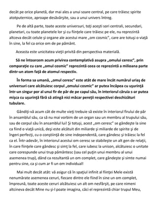 decât pe orice planetă, dar mai ales a unui soare central, pe care trăiesc spirite
atotputernice, aproape desăvârşite, sau a unui univers întreg.
Pe de altă parte, toate aceste universuri, toţi aceşti sori centrali, secundari,
planetari, cu toate planetele lor şi cu fiinţele care trăiesc pe ele, nu reprezintă
altceva decât celule şi organe ale acestui mare „om cosmic”, care are totuşi o viaţă
în sine, la fel ca orice om de pe pământ.
Aceasta este unicitatea vieţii privită din perspectiva materială.
Să ne întoarcem acum privirea contemplativă asupra „omului ceresc”, prin
comparaţie cu care „omul cosmic” reprezintă ceea ce reprezintă a milioana parte
dintr-un atom faţă de atomul respectiv.
În forma sa umană, „omul ceresc” este atât de mare încât numărul uriaş de
universuri care alcătuiesc corpul „omului cosmic” ar putea încăpea cu uşurinţă
într-un singur por al unui fir de păr de pe capul său, în interiorul căruia s-ar putea
mişca cu uşurinţă fără să atingă nici măcar pereţii respectivei deschizături
tubulare.
Gândiţi-vă acum cât de multe vieţi trebuie să existe în interiorul firului de păr
în ansamblul său, ca să nu mai vorbim de un organ sau un membru al trupului său,
sau de corpul său în ansamblul lui! Şi totuşi, acest „om ceresc” se gândeşte la sine
ca fiind o viaţă unică, deşi este alcătuit din miliarde şi miliarde de spirite şi de
îngeri perfecţi, cu o conştiinţă de sine independentă, care gândesc şi trăiesc la fel
ca el. Într-adevăr, în interiorul acestui om ceresc se stabileşte un alt gen de relaţii,
în care fiinţele care gândesc şi simţ la fel, care iubesc la unison, alcătuiesc o unitate
care corespunde unui trup pământesc (sau cel puţin unui membru al unui
asemenea trup), dând ca rezultantă un om complet, care gândeşte şi simte numai
pentru sine, ca şi cum ar fi un om individual!
Mai mult decât atât: vă asigur că în spaţiul infinit al fiinţei Mele există
nenumărate asemenea ceruri, fiecare dintre ele fiind în sine un om complet,
împreună, toate aceste ceruri alcătuiesc un alt om nesfârşit, pe care nimeni
altcineva decât Mine nu şi-l poate imagina, căci el reprezintă chiar trupul Meu,
 