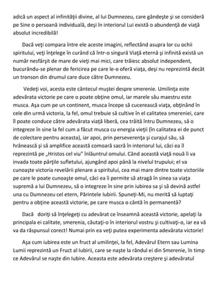 adică un aspect al infinităţii divine, al lui Dumnezeu, care gândeşte şi se consideră
pe Sine o persoană individuală, deşi în interiorul Lui există o abundenţă de viaţă
absolut incredibilă!
Dacă veţi compara între ele aceste imagini, reflectând asupra lor cu ochii
spiritului, veţi înţelege în curând că într-o singură Viaţă eternă şi infinită există un
număr nesfârşit de mare de vieţi mai mici, care trăiesc absolut independent,
bucurându-se plenar de fericirea pe care le-o oferă viaţa, deşi nu reprezintă decât
un tronson din drumul care duce către Dumnezeu.
Vedeţi voi, acesta este cântecul muştei despre smerenie. Umilinţa este
adevărata victorie pe care o poate obţine omul, iar marele său maestru este
musca. Aşa cum pe un continent, musca începe să cucerească viaţa, obţinând în
cele din urmă victoria, la fel, omul trebuie să cultive în el calitatea smereniei, care
îl poate conduce către adevărata viaţă liberă, cea trăită întru Dumnezeu, să o
integreze în sine la fel cum a făcut musca cu energia vieţii (în calitatea ei de punct
de colectare pentru aceasta), iar apoi, prin perseverenţa şi curajul său, să
hrănească şi să amplifice această comoară sacră în interiorul lui, căci ea îl
reprezintă pe „Hristos cel viu” înlăuntrul omului. Când această viaţă nouă îi va
invada toate părţile sufletului, ajungând apoi până la nivelul trupului; el va
cunoaşte victoria revelării plenare a spiritului, cea mai mare dintre toate victoriile
pe care le poate cunoaşte omul, căci ea îi permite să atragă în sinea sa viaţa
supremă a lui Dumnezeu, să o integreze în sine prin iubirea sa şi să devină astfel
una cu Dumnezeu cel etern, Părintele Iubirii. Spuneţi-Mi, nu merită să luptaţi
pentru a obţine această victorie, pe care musca o cântă în permanentă?
Dacă doriţi să înţelegeţi cu adevărat ce înseamnă această victorie, apelaţi la
principala ei calitate, smerenia, căutaţi-o în interiorul vostru şi cultivaţi-o, iar ea vă
va da răspunsul corect! Numai prin ea veţi putea experimenta adevărata victorie!
Aşa cum iubirea este un fruct al umilinţei, la fel, Adevărul Etern sau Lumina
Lumii reprezintă un Fruct al Iubirii, care se naşte la rândul ei din Smerenie, în timp
ce Adevărul se naşte din Iubire. Aceasta este adevărata creştere şi adevăratul
 