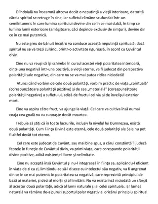 O îndoială nu înseamnă altceva decât o neputinţă a vieţii interioare, datorită
căreia spiritul se retrage în sine, iar sufletul rămâne scufundat într-un
semiîntuneric în care lumina spiritului devine din ce în ce mai slabă, în timp ce
lumina lumii exterioare (amăgitoare, căci depinde exclusiv de simţuri), devine din
ce în ce mai puternică.
Nu este greu de bănuit încotro va conduce această neputinţă spirituală, dacă
spiritul nu se va trezi curând, printr-o activitate riguroasă, în acord cu Cuvântul
divin.
Cine nu va reuşi să îşi schimbe în cursul acestei vieţi polaritatea interioară,
dintr-una negativă într-una pozitivă, a vieţii eterne, va fi judecat din perspectiva
polarităţii sale negative, din care nu se va mai putea ridica niciodată!
Atunci când vorbim de cele două polarităţi, vorbim practic de viaţa „spirituală”
(corespunzătoare polarităţii pozitive) şi de cea „materială” (corespunzătoare
polarităţii negative) a sufletului, adică de fructul cel viu şi de învelişul exterior
mort.
Cine va aspira către fruct, va ajunge la viaţă. Cel care va cultiva însă numai
coaja cea goală nu va cunoaşte decât moartea.
Trebuie să ştiţi că în toate lucrurile, inclusiv la nivelul lui Dumnezeu, există
două polarităţi. Cum Fiinţa Divină este eternă, cele două polarităţi ale Sale nu pot
fi altfel decât tot eterne.
Cel care este judecat de Cuvânt, sau mai bine spus, a cărui conştiinţă îi judecă
faptele în funcţie de Cuvântul divin, va primi viaţa, care corespunde polarităţii
divine pozitive, adică existenţei libere şi nelimitate.
Cine nu acceptă însă Cuvântul şi nu-l integrează în fiinţa sa, aplicându-l eficient
în viaţa de zi cu zi, limitându-se să-l disece cu intelectul său negativ, va fi angrenat
din ce în ce mai puternic în polaritatea sa negativă, care reprezintă principiul de
bază ai materiei, şi deci al morţii şi al limitării. Nu va exista însă niciodată un sfârşit
al acestor două polarităţii, adică al lumii naturale şi al celei spirituale, iar lumea
naturală va rămâne de-a pururi suportul polar negativ al oricărui principiu spiritual
 