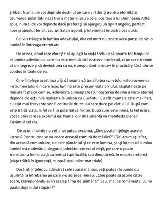 şi liber. Numai de voi depinde destinul pe care vi-l doriţi pentru eternitate:
asumarea polarităţii negative a materiei sau a celei pozitive a lui Dumnezeu.Altfel
spus, numai de voi depinde dacă preferaţi să ajungeţi un spirit angelic, perfect
liber şi absolut fericit, sau un Satan izgonit şi întemniţat în piatra cea dură.
Cel viu trăieşte în lumina adevărului, dar cel mort nu poate avea parte de nici o
lumină în întreaga eternitate.
De aceea, omul care doreşte să ajungă la viaţă trebuie să poarte tot timpul în
el lumina adevărului, care nu este menită să-i distreze intelectul, ci pe care trebuie
să o integreze şi să devină una cu ea, transpunând-o sincer în practică şi lăsându-se
condus în toate de ea.
Cine înţelege acest lucru îşi dă seama că tonalitatea sunetului este asemenea
instrumentului din care iese, lumina este precum viaţa omului, răsplata este pe
măsura faptelor comise, adevărata cunoaştere (cunoaşterea de sine a vieţii eterne)
depinde de acţiunile realizate la unison cu Cuvântul. Cu cât muntele este mai înalt,
cu atât mai frecvente vor fi cotiturile drumului care duce pe vârful lui. După cum
este trăită viaţa, la fel va fi şi polaritatea fiinţei. După cum este inima, la fel este şi
vocea prin care se exprimă ea. Numai o inimă smerită va manifesta plenar
Cuvântul cel viu.
De acum înainte nu veţi mai putea exclama: „Cine poate înţelege aceste
lucruri? Pentru cine se va coace această ramură de măslin?” Căci acum aţi aflat,
din această comunicare, ce este pământul şi ce este lumina, şi aţi înţeles că lumina
luminii este adevărul, singurul judecător corect al vieţii, pe care o poate
transforma într-o viaţă autentică (spirituală), sau dimpotrivă, în moartea eternă
(viaţa trăită în ignoranţă, supusă pasiunilor materiale).
Dacă aţi înţeles cu adevărat cele spuse mai sus, veţi putea răspunde cu
uşurinţă la întrebarea pe care v-o adresez mereu: „Cine poate să aspire către
soare, cramponându-se în acelaşi timp de pământ?” Sau, mai pe româneşte: „Cine
poate sluji la doi stăpâni?”
 