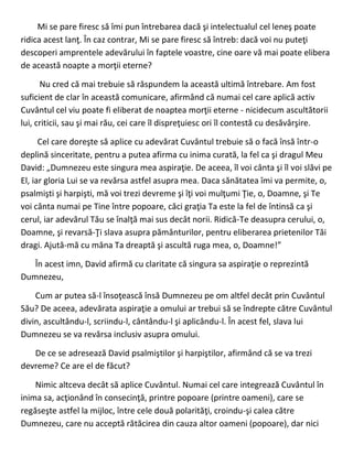Mi se pare firesc să îmi pun întrebarea dacă şi intelectualul cel leneş poate
ridica acest lanţ. În caz contrar, Mi se pare firesc să întreb: dacă voi nu puteţi
descoperi amprentele adevărului în faptele voastre, cine oare vă mai poate elibera
de această noapte a morţii eterne?
Nu cred că mai trebuie să răspundem la această ultimă întrebare. Am fost
suficient de clar în această comunicare, afirmând că numai cel care aplică activ
Cuvântul cel viu poate fi eliberat de noaptea morţii eterne - nicidecum ascultătorii
lui, criticii, sau şi mai rău, cei care îl dispreţuiesc ori îl contestă cu desăvârşire.
Cel care doreşte să aplice cu adevărat Cuvântul trebuie să o facă însă într-o
deplină sinceritate, pentru a putea afirma cu inima curată, la fel ca şi dragul Meu
David: „Dumnezeu este singura mea aspiraţie. De aceea, îl voi cânta şi îl voi slăvi pe
El, iar gloria Lui se va revărsa astfel asupra mea. Daca sănătatea îmi va permite, o,
psalmişti şi harpişti, mă voi trezi devreme şi îţi voi mulţumi Ţie, o, Doamne, şi Te
voi cânta numai pe Tine între popoare, căci graţia Ta este la fel de întinsă ca şi
cerul, iar adevărul Tău se înalţă mai sus decât norii. Ridică-Te deasupra cerului, o,
Doamne, şi revarsă-Ţi slava asupra pământurilor, pentru eliberarea prietenilor Tăi
dragi. Ajută-mă cu mâna Ta dreaptă şi ascultă ruga mea, o, Doamne!”
În acest imn, David afirmă cu claritate că singura sa aspiraţie o reprezintă
Dumnezeu,
Cum ar putea să-l însoţească însă Dumnezeu pe om altfel decât prin Cuvântul
Său? De aceea, adevărata aspiraţie a omului ar trebui să se îndrepte către Cuvântul
divin, ascultându-l, scriindu-l, cântându-l şi aplicându-l. În acest fel, slava lui
Dumnezeu se va revărsa inclusiv asupra omului.
De ce se adresează David psalmiştilor şi harpiştilor, afirmând că se va trezi
devreme? Ce are el de făcut?
Nimic altceva decât să aplice Cuvântul. Numai cel care integrează Cuvântul în
inima sa, acţionând în consecinţă, printre popoare (printre oameni), care se
regăseşte astfel la mijloc, între cele două polarităţi, croindu-şi calea către
Dumnezeu, care nu acceptă rătăcirea din cauza altor oameni (popoare), dar nici
 