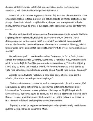 din cauza intelectului sau indolenţei sale, numai acesta îmi mulţumeşte cu
adevărat şi Mă slăveşte alături de psalmişti şi harpişti.
Adevăr vă spun: cel care acţionează în acest fel, aspirând către Dumnezeu cu o
sinceritate deplină, la fel ca şi David, ştie cât de departe se întinde graţia Mea, dar
şi viaţa născută din Mine în spaţiile infinite, despre care v-am povestit atât de
multe, dar mai presus de orice, el cunoaşte „norii adevărului”, adică spiritele vieţii
eterne.
Da, cine aspiră cu toată ardoarea către Dumnezeu recunoaşte victoria din fiinţa
sa şi strigă la fel ca şi David: „Ridică-Te deasupra cerului, o, Doamne (adică
deasupra acestei vieţi actuale a mea) şi revarsă-Ţi slava (adică lumina divină)
asupra pământurilor, pentru eliberarea (de moarte) a prietenilor Tăi dragi, adică a
tuturor celor care s-au orientat către viaţă, indiferent de nivelul existenţial pe care
se află!”
Da, cel care aspiră cu toată credinţa către Dumnezeu, la fel ca David, i se va
adresa întotdeauna astfel: „Doamne, Dumnezeu şi Părinte al meu, inima mea este
plină de iubire faţă de Tine! Din profunzimile smereniei mele, Te implor şi îţi strig
să mă ajuţi cu mâna ta dreaptă, dăruindu-mi lumina autentică a vieţii, pentru ca
viaţa mea să fuzioneze pe deplin cu viaţa ta divină. Ascultă ruga mea, o, Doamne!”
Aceasta este adevărata rugăciune a celui care poate afirma, întru spirit şi
adevăr: „Dumnezeu este singura mea aspiraţie!”
Căci numai asemenea oameni se vor întoarce pe deplin către Dumnezeu, fără
să privească cu colţul ochilor înapoi, către lumea exterioară. Numai ei îşi vor
întoarce către Dumnezeu nu doar privirea, ci întreaga lor fiinţă! Din păcate, în
lumea voastră, aşa cum a ajuns ea astăzi, nu mai există o asemenea aspiraţie către
Dumnezeu, căci umanitatea a decăzut complet, iar puţina putere a vieţii care i-a
mai rămas este folosită exclusiv pentru scopuri materiale!
Îi puteţi număra pe degetele de la o singură mână pe cei care îşi mai folosesc
puterea vieţii pentru a se întoarce la Mine.
 