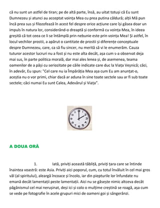 că nu sunt un astfel de tiran; pe de altă parte, însă, au uitat totuși că Eu sunt
Dumnezeu și atunci au acceptat voința Mea cu prea putina căldură; alții Mă pun
încă prea sus și filozofează în acest fel despre orice acțiune care își găsea doar un
impuls în natura lor, considerând-o dreaptă și conformă cu voința Mea, în ideea
greșită că tot ceea ce li se întâmplă prin nebunie este prin voința Mea! Și astfel, în
locul vechilor prostii, a apărut o cantitate de prostii și diferențe conceptuale
despre Dumnezeu, care, ca să fiu sincer, nu merită să vi le enumerăm. Cauza
tuturor acestor lucruri nu a fost și nu este alta decât, așa cum s-a observat deja
mai sus, în parte politica morală, dar mai ales lenea și, de asemenea, teama
oamenilor de a păși cu seriozitate pe căile indicate care duc la Viața Veșnică; căci,
în adevăr, Eu spun: "Cel care nu ia Împărăția Mea așa cum Eu am anunțat-o,
aceștia nu o vor primi, chiar dacă ar aduna în sine toate sectele sau ar fi sub toate
sectele; căci numai Eu sunt Calea, Adevărul și Viața”.
A DOUA ORĂ
1. Iată, priviți această tăbliță, priviți țara care se întinde
înaintea voastră: este Asia. Priviți aici poporul, cum, cu totul învăluit în cel mai gros
văl (al spiritului), aleargă încoace și încolo, iar din piepturile lor înfundate nu
emană decât lamentații peste lamentații. Aici nu se găsește nimic altceva decât
păgânismul cel mai nerușinat, deși ici și colo o mulțime creștină se roagă, așa cum
se vede pe fotografie în acele grupuri mici de oameni goi și sângerânzi.
 