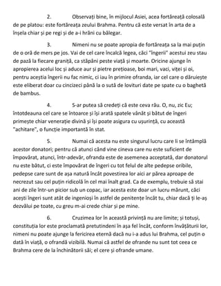 2. Observați bine, în mijlocul Asiei, acea fortăreață colosală
de pe platou: este fortăreața zeului Brahma. Pentru că este versat în arta de a
înșela chiar și pe regi și de a-i hrăni cu bălegar.
3. Nimeni nu se poate apropia de fortăreața sa la mai puțin
de o oră de mers pe jos. Vai de cel care încalcă legea, căci "îngerii" acestui zeu stau
de pază la fiecare graniță, ca stăpâni peste viață și moarte. Oricine ajunge în
apropierea acelui loc și aduce aur și pietre prețioase, boi mari, vaci, viței și oi,
pentru aceștia îngerii nu fac nimic, ci iau în primire ofranda, iar cel care o dăruiește
este eliberat doar cu cincizeci până la o sută de lovituri date pe spate cu o baghetă
de bambus.
4. S-ar putea să credeți că este ceva rău. O, nu, zic Eu;
întotdeauna cel care se întoarce și își arată spatele vânăt și bătut de îngeri
primește chiar venerație divină și își poate asigura cu ușurință, cu această
"achitare", o funcție importantă în stat.
5. Numai că acesta nu este singurul lucru care li se întâmplă
acestor donatori; pentru că atunci când vine cineva care nu este suficient de
împovărat, atunci, într-adevăr, ofranda este de asemenea acceptată, dar donatorul
nu este bătut, ci este împovărat de îngeri cu tot felul de alte pedepse oribile,
pedepse care sunt de așa natură încât povestirea lor aici ar părea aproape de
necrezut sau cel puțin ridicolă în cel mai înalt grad. Ca de exemplu, trebuie să stai
ani de zile într-un picior sub un copac, iar acesta este doar un lucru mărunt, căci
acești îngeri sunt atât de ingenioși în astfel de penitențe încât tu, chiar dacă ți le-aș
dezvălui pe toate, cu greu m-ai crede chiar și pe mine.
6. Cruzimea lor în această privință nu are limite; și totuși,
constituția lor este proclamată pretutindeni în așa fel încât, conform învățăturii lor,
nimeni nu poate ajunge la fericirea eternă dacă nu i-a adus lui Brahma, cel puțin o
dată în viață, o ofrandă vizibilă. Numai că astfel de ofrande nu sunt tot ceea ce
Brahma cere de la închinătorii săi; el cere și ofrande umane.
 