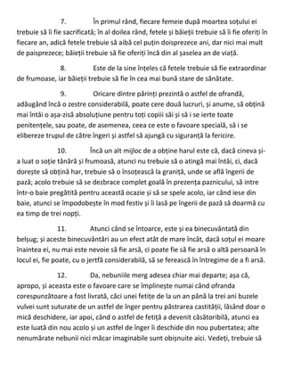 7. În primul rând, fiecare femeie după moartea soțului ei
trebuie să îi fie sacrificată; în al doilea rând, fetele și băieții trebuie să îi fie oferiți în
fiecare an, adică fetele trebuie să aibă cel puțin doisprezece ani, dar nici mai mult
de paisprezece; băieții trebuie să fie oferiți încă din al șaselea an de viață.
8. Este de la sine înțeles că fetele trebuie să fie extraordinar
de frumoase, iar băieții trebuie să fie în cea mai bună stare de sănătate.
9. Oricare dintre părinți prezintă o astfel de ofrandă,
adăugând încă o zestre considerabilă, poate cere două lucruri, și anume, să obțină
mai întâi o așa-zisă absoluțiune pentru toți copiii săi și să i se ierte toate
penitențele, sau poate, de asemenea, ceea ce este o favoare specială, să i se
elibereze trupul de către îngeri și astfel să ajungă cu siguranță la fericire.
10. Încă un alt mijloc de a obține harul este că, dacă cineva și-
a luat o soție tânără și frumoasă, atunci nu trebuie să o atingă mai întâi, ci, dacă
dorește să obțină har, trebuie să o însoțească la graniță, unde se află îngerii de
pază; acolo trebuie să se dezbrace complet goală în prezența paznicului, să intre
într-o baie pregătită pentru această ocazie și să se spele acolo, iar când iese din
baie, atunci se împodobește în mod festiv și îi lasă pe îngerii de pază să doarmă cu
ea timp de trei nopți.
11. Atunci când se întoarce, este și ea binecuvântată din
belșug; și aceste binecuvântări au un efect atât de mare încât, dacă soțul ei moare
înaintea ei, nu mai este nevoie să fie arsă, ci poate fie să fie arsă o altă persoană în
locul ei, fie poate, cu o jertfă considerabilă, să se ferească în întregime de a fi arsă.
12. Da, nebuniile merg adesea chiar mai departe; așa că,
apropo, și aceasta este o favoare care se împlinește numai când ofranda
corespunzătoare a fost livrată, căci unei fetițe de la un an până la trei ani buzele
vulvei sunt suturate de un astfel de înger pentru păstrarea castității, lăsând doar o
mică deschidere, iar apoi, când o astfel de fetiță a devenit căsătoribilă, atunci ea
este luată din nou acolo și un astfel de înger îi deschide din nou pubertatea; alte
nenumărate nebunii nici măcar imaginabile sunt obișnuite aici. Vedeți, trebuie să
 