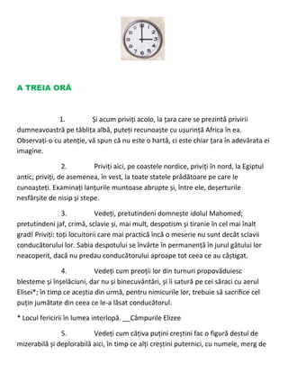 A TREIA ORĂ
1. Și acum priviți acolo, la țara care se prezintă privirii
dumneavoastră pe tăblița albă, puteți recunoaște cu ușurință Africa în ea.
Observați-o cu atenție, vă spun că nu este o hartă, ci este chiar țara în adevărata ei
imagine.
2. Priviți aici, pe coastele nordice, priviți în nord, la Egiptul
antic; priviți, de asemenea, în vest, la toate statele prădătoare pe care le
cunoașteți. Examinați lanțurile muntoase abrupte și, între ele, deșerturile
nesfârșite de nisip și stepe.
3. Vedeți, pretutindeni domnește idolul Mahomed;
pretutindeni jaf, crimă, sclavie și, mai mult, despotism și tiranie în cel mai înalt
grad! Priviți: toți locuitorii care mai practică încă o meserie nu sunt decât sclavii
conducătorului lor. Sabia despotului se învârte în permanență în jurul gâtului lor
neacoperit, dacă nu predau conducătorului aproape tot ceea ce au câștigat.
4. Vedeți cum preoții lor din turnuri propovăduiesc
blesteme și înșelăciuni, dar nu și binecuvântări, și îi satură pe cei săraci cu aerul
Elisei*; în timp ce aceștia din urmă, pentru nimicurile lor, trebuie să sacrifice cel
puțin jumătate din ceea ce le-a lăsat conducătorul.
* Locul fericirii în lumea interlopă. __Câmpurile Elizee
5. Vedeți cum câțiva puțini creștini fac o figură destul de
mizerabilă și deplorabilă aici, în timp ce alți creștini puternici, cu numele, merg de
 