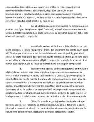 colo-colo bine înarmați în armate puternice și îi fac pe cei nenorociți și mai
nenorociți decât sunt deja, aducându-le, după cum vedeți, în loc de
binecuvântarea și harul Meu, război, moarte, distrugere, foamete și încă alte
nenumărate rele. Cu adevărat, Saul nu a adus atâta rău în persecuția sa împotriva
creștinilor, cât aduc acești creștini cu mizeria lor.
6. Dar să părăsim coasta de mai sus și să ne îndreptăm puțin
privirea spre Egipt. Priviți această țară frumoasă, această binecuvântare trecută a
lui Iacob. Uitați-vă acum la locul acela cum arată. Cu adevărat, curva din Babel este
o fecioară pură prin comparație.
7. Într-adevăr, vechiul Nil încă mai scălda pământul pe care
Iosif l-a condus, și totul a fost pentru Faraon; dar ce pământ mai scălda acum acest
Nil? Când poporul lui Israel a fost întors de Mine din această țară, Egiptul a fost
chinuit cu șapte plăgi grele doar pentru o scurtă perioadă de timp, până când copiii
au fost eliberați; dar ce erau acele plăgi în comparație cu plăgile de acum, al căror
număr este nesfârșit, ele au fost o adevărată mană din cer,prin comparație!
8. În acea vreme, aceeași țară era cu siguranță dominată de
păgâni; dar cel puțin ei erau oameni și știau să aprecieze valoarea omului, iar
învățătura lor era o doctrină care, ca și cea din Asia Centrală, își avea originea în
zilele lui Noe, iar Esența marelui Dumnezeu le era bine cunoscută; Și din această
cunoaștere au derivat o înțelepciune multiplă, dar au predat-o doar anumitor
oameni prin intermediul misterelor lor, și au făcut acest lucru pentru ca marele
Dumnezeu să nu fie profanat de vreo persoană incompetentă sau nedemnă; din
acest motiv, țara lor abundă în așa-numitele minuni ale lumii de toate felurile, iar
înțelepciunea și școala lor erau recunoscute ca fiind mari de către toate națiunile.
9. Chiar și în ziua de azi, puteți vedea rămășițele măreției
trecute a acestei țări ridicându-se deasupra nisipului arzător; dar priviți-o acum.
Uitați-vă la oamenii săi săraci, cum sunt vânați ca alte animale; uitați-vă acolo, în
sud, la niște colibe liniștite, înconjurate de munți aproape inaccesibili.
 