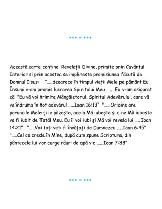 *** * ***
Această carte conține Revelații Divine, primite prin Cuvântul
Interior si prin acestea se implineste promisiunea făcută de
Domnul Iisus: “…..deoarece în timpul vieții Mele pe pământ Eu
Însumi v-am promis lucrarea Spiritului Meu ..... Eu v-am asigurat
că "Eu vă voi trimite Mângâietorul, Spiritul Adevărului, care vă
va îndruma în tot adevărul .....Ioan 16:13“ "……Oricine are
poruncile Mele și le păzește, acela Mă iubește și cine Mă iubește
va fi iubit de Tatăl Meu. Eu îl voi iubi și Mă voi revela lui ….. Ioan
14:21" "…..Voi toți veți fi învățați de Dumnezeu …..Ioan 6:45"
"…..Cel ce crede în Mine, după cum spune Scriptura, din
pântecele lui vor curge râuri de apă vie …...Ioan 7:38”
*** * ***
 