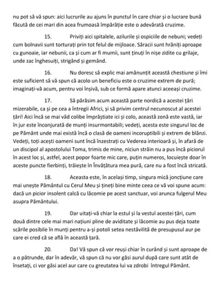 nu pot să vă spun: aici lucrurile au ajuns în punctul în care chiar și o lucrare bună
făcută de cei mari din acea frumoasă împărăție este o adevărată cruzime.
15. Priviți aici spitalele, azilurile și ospiciile de nebuni; vedeți
cum bolnavii sunt torturați prin tot felul de mijloace. Săracii sunt hrăniți aproape
cu gunoaie, iar nebunii, ca și cum ar fi mumii, sunt ținuți în nișe zidite cu grilaje,
unde zac înghesuiți, strigând și gemând.
16. Nu doresc să explic mai amănunțit această chestiune și îmi
este suficient să vă spun că acolo un beneficiu este o cruzime extrem de pură;
imaginați-vă acum, pentru voi înșivă, sub ce formă apare atunci aceeași cruzime.
17. Să părăsim acum această parte nordică a acestei țări
mizerabile, ca și pe cea a întregii Africi, și să privim centrul necunoscut al acestei
țări! Aici încă se mai văd colibe împrăștiate ici și colo, această zonă este vastă, iar
în jur este înconjurată de munți insurmontabili; vedeți, acesta este singurul loc de
pe Pământ unde mai există încă o clasă de oameni incoruptibili și extrem de blânzi.
Vedeți, toți acești oameni sunt încă înzestrați cu Vederea interioară și, în afară de
un discipol al apostolului Toma, trimis de mine, niciun străin nu a pus încă piciorul
în acest loc și, astfel, acest popor foarte mic care, puțin numeros, locuiește doar în
aceste puncte fierbinți, trăiește în Învățătura mea pură, care nu a fost încă stricată.
18. Aceasta este, în același timp, singura mică joncțiune care
mai unește Pământul cu Cerul Meu și țineți bine minte ceea ce vă voi spune acum:
dacă un picior insolent calcă cu lăcomie pe acest sanctuar, voi arunca fulgerul Meu
asupra Pământului.
19. Dar uitați-vă chiar la estul și la vestul acestei țări, cum
două dintre cele mai mari națiuni pline de aviditate și lăcomie au pus deja toate
scările posibile în munți pentru a-și potoli setea nestăvilită de presupusul aur pe
care ei cred că se află în această țară.
20. Da! Vă spun că vor reuși chiar în curând și sunt aproape de
a o pătrunde, dar în adevăr, vă spun că nu vor găsi aurul după care sunt atât de
însetați, ci vor găsi acel aur care cu greutatea lui va zdrobi întregul Pământ.
 