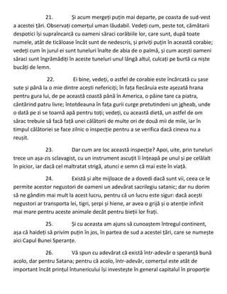 21. Și acum mergeți puțin mai departe, pe coasta de sud-vest
a acestei țări. Observați comerțul uman lăudabil. Vedeți cum, peste tot, cămătarii
despotici își supraîncarcă cu oameni săraci corăbiile lor, care sunt, după toate
numele, atât de ticăloase încât sunt de nedescris, și priviți puțin în această corabie;
vedeți cum în jurul ei sunt tuneluri înalte de abia de o palmă, și cum acești oameni
săraci sunt îngrămădiți în aceste tuneluri unul lângă altul, culcați pe burtă ca niște
bucăți de lemn.
22. Ei bine, vedeți, o astfel de corabie este încărcată cu șase
sute și până la o mie dintre acești nefericiți; în fața fiecăruia este așezată hrana
pentru gura lui, de pe această coastă până în America, o pâine tare ca piatra,
cântărind patru livre; întotdeauna în fața gurii curge pretutindeni un jgheab, unde
o dată pe zi se toarnă apă pentru toți; vedeți, cu această dietă, un astfel de om
sărac trebuie să facă față unei călătorii de multe ori de două mii de mile, iar în
timpul călătoriei se face zilnic o inspecție pentru a se verifica dacă cineva nu a
reușit.
23. Dar cum are loc această inspecție? Apoi, uite, prin tuneluri
trece un așa-zis sclavagist, cu un instrument ascuțit îi înțeapă pe unul și pe celălalt
în picior, iar dacă cel maltratat strigă, atunci e semn că mai este în viață.
24. Există și alte mijloace de a dovedi dacă sunt vii, ceea ce le
permite acestor negustori de oameni un adevărat sacrilegiu satanic; dar nu dorim
să ne gândim mai mult la acest lucru, pentru că un lucru este sigur: dacă acești
negustori ar transporta lei, tigri, șerpi și hiene, ar avea o grijă și o atenție infinit
mai mare pentru aceste animale decât pentru bieții lor frați.
25. Și cu aceasta am ajuns să cunoaștem întregul continent,
așa că haideți să privim puțin în jos, în partea de sud a acestei țări, care se numește
aici Capul Bunei Speranțe.
26. Vă spun cu adevărat că există într-adevăr o speranță bună
acolo, dar pentru Satana; pentru că acolo, într-adevăr, comerțul este atât de
important încât prințul întunericului își investește în general capitalul în proporție
 