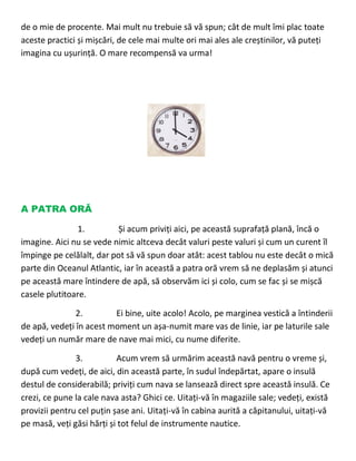 de o mie de procente. Mai mult nu trebuie să vă spun; cât de mult îmi plac toate
aceste practici și mișcări, de cele mai multe ori mai ales ale creștinilor, vă puteți
imagina cu ușurință. O mare recompensă va urma!
A PATRA ORĂ
1. Și acum priviți aici, pe această suprafață plană, încă o
imagine. Aici nu se vede nimic altceva decât valuri peste valuri și cum un curent îl
împinge pe celălalt, dar pot să vă spun doar atât: acest tablou nu este decât o mică
parte din Oceanul Atlantic, iar în această a patra oră vrem să ne deplasăm și atunci
pe această mare întindere de apă, să observăm ici și colo, cum se fac și se mișcă
casele plutitoare.
2. Ei bine, uite acolo! Acolo, pe marginea vestică a întinderii
de apă, vedeți în acest moment un așa-numit mare vas de linie, iar pe laturile sale
vedeți un număr mare de nave mai mici, cu nume diferite.
3. Acum vrem să urmărim această navă pentru o vreme și,
după cum vedeți, de aici, din această parte, în sudul îndepărtat, apare o insulă
destul de considerabilă; priviți cum nava se lansează direct spre această insulă. Ce
crezi, ce pune la cale nava asta? Ghici ce. Uitați-vă în magaziile sale; vedeți, există
provizii pentru cel puțin șase ani. Uitați-vă în cabina aurită a căpitanului, uitați-vă
pe masă, veți găsi hărți și tot felul de instrumente nautice.
 