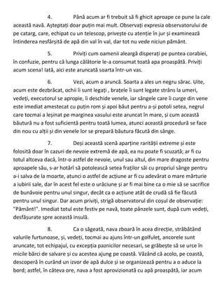 4. Până acum ar fi trebuit să fi ghicit aproape ce pune la cale
această navă. Așteptați doar puțin mai mult. Observați expresia observatorului de
pe catarg, care, echipat cu un telescop, privește cu atenție în jur și examinează
întinderea nesfârșită de apă din val în val, dar tot nu vede niciun pământ.
5. Priviți cum oamenii aleargă disperați pe puntea corabiei,
în confuzie, pentru că lunga călătorie le-a consumat toată apa proaspătă. Priviți
acum scena! Iată, aici este aruncată soarta într-un vas.
6. Vezi, acum o aruncă. Soarta a ales un negru sărac. Uite,
acum este dezbrăcat, ochii îi sunt legați , brațele îi sunt legate strâns la umeri,
vedeți, executorul se apropie, îi deschide venele, iar sângele care îi curge din vene
este imediat amestecat cu puțin rom și apoi băut pentru a-și potoli setea, negrul
care tocmai a leșinat pe marginea vasului este aruncat în mare, și cum această
băutură nu a fost suficientă pentru toată lumea, atunci această procedură se face
din nou cu alții și din venele lor se prepară băutura făcută din sânge.
7. Deși această scenă aparține rarității extreme și este
folosită doar în cazuri de nevoie extremă de apă, ea nu poate fi scuzată; ar fi cu
totul altceva dacă, într-o astfel de nevoie, unul sau altul, din mare dragoste pentru
aproapele său, s-ar hotărî să potolească setea fraților săi cu propriul sânge pentru
a-i salva de la moarte, atunci o astfel de acțiune ar fi cu adevărat o mare mărturie
a iubirii sale, dar în acest fel este o urâciune și ar fi mai bine ca o mie să se sacrifice
de bunăvoie pentru unul singur, decât ca o acțiune atât de crudă să fie făcută
pentru unul singur. Dar acum priviți, strigă observatorul din coșul de observație:
"Pământ!". Imediat totul este festiv pe navă, toate pânzele sunt, după cum vedeți,
desfășurate spre această insulă.
8. Ca o săgeată, nava zboară în acea direcție, străbătând
valurile furtunoase, și, vedeți, tocmai au ajuns într-un golfuleț, ancorele sunt
aruncate, tot echipajul, cu excepția paznicilor necesari, se grăbește să se urce în
micile bărci de salvare și cu acestea ajung pe coastă. Văzând că acolo, pe coastă,
descoperă în curând un izvor de apă dulce și se organizează pentru a o aduce la
bord; astfel, în câteva ore, nava a fost aprovizionată cu apă proaspătă, iar acum
 