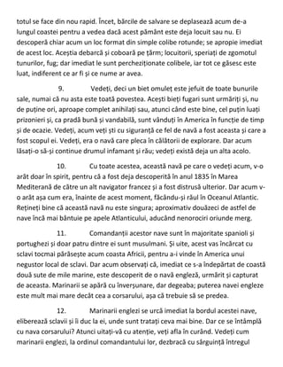 totul se face din nou rapid. Încet, bărcile de salvare se deplasează acum de-a
lungul coastei pentru a vedea dacă acest pământ este deja locuit sau nu. Ei
descoperă chiar acum un loc format din simple colibe rotunde; se apropie imediat
de acest loc. Aceștia debarcă și coboară pe țărm; locuitorii, speriați de zgomotul
tunurilor, fug; dar imediat le sunt percheziționate colibele, iar tot ce găsesc este
luat, indiferent ce ar fi și ce nume ar avea.
9. Vedeți, deci un biet omuleț este jefuit de toate bunurile
sale, numai că nu asta este toată povestea. Acești bieți fugari sunt urmăriți și, nu
de puține ori, aproape complet anihilați sau, atunci când este bine, cel puțin luați
prizonieri și, ca pradă bună și vandabilă, sunt vânduți în America în funcție de timp
și de ocazie. Vedeți, acum veți ști cu siguranță ce fel de navă a fost aceasta și care a
fost scopul ei. Vedeți, era o navă care pleca în călătorii de explorare. Dar acum
lăsați-o să-și continue drumul infamant și rău; vedeți există deja un alta acolo.
10. Cu toate acestea, această navă pe care o vedeți acum, v-o
arăt doar în spirit, pentru că a fost deja descoperită în anul 1835 în Marea
Mediterană de către un alt navigator francez și a fost distrusă ulterior. Dar acum v-
o arăt așa cum era, înainte de acest moment, făcându-și răul în Oceanul Atlantic.
Rețineți bine că această navă nu este singura; aproximativ douăzeci de astfel de
nave încă mai bântuie pe apele Atlanticului, aducând nenorociri oriunde merg.
11. Comandanții acestor nave sunt în majoritate spanioli și
portughezi și doar patru dintre ei sunt musulmani. Și uite, acest vas încărcat cu
sclavi tocmai părăsește acum coasta Africii, pentru a-i vinde în America unui
negustor local de sclavi. Dar acum observați că, imediat ce s-a îndepărtat de coastă
două sute de mile marine, este descoperit de o navă engleză, urmărit și capturat
de aceasta. Marinarii se apără cu înverșunare, dar degeaba; puterea navei engleze
este mult mai mare decât cea a corsarului, așa că trebuie să se predea.
12. Marinarii englezi se urcă imediat la bordul acestei nave,
eliberează sclavii și îi duc la ei, unde sunt tratați ceva mai bine. Dar ce se întâmplă
cu nava corsarului? Atunci uitați-vă cu atenție, veți afla în curând. Vedeți cum
marinarii englezi, la ordinul comandantului lor, dezbracă cu sârguință întregul
 