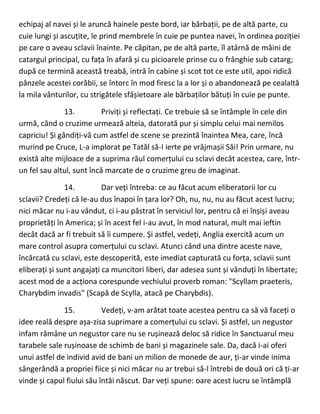 echipaj al navei și le aruncă hainele peste bord, iar bărbații, pe de altă parte, cu
cuie lungi și ascuțite, le prind membrele în cuie pe puntea navei, în ordinea poziției
pe care o aveau sclavii înainte. Pe căpitan, pe de altă parte, îl atârnă de mâini de
catargul principal, cu fața în afară și cu picioarele prinse cu o frânghie sub catarg;
după ce termină această treabă, intră în cabine și scot tot ce este util, apoi ridică
pânzele acestei corăbii, se întorc în mod firesc la a lor și o abandonează pe cealaltă
la mila vânturilor, cu strigătele sfâșietoare ale bărbaților bătuți în cuie pe punte.
13. Priviți și reflectați. Ce trebuie să se întâmple în cele din
urmă, când o cruzime urmează alteia, datorată pur și simplu celui mai nemilos
capriciu! Și gândiți-vă cum astfel de scene se prezintă înaintea Mea, care, încă
murind pe Cruce, L-a implorat pe Tatăl să-I ierte pe vrăjmașii Săi! Prin urmare, nu
există alte mijloace de a suprima răul comerțului cu sclavi decât acestea, care, într-
un fel sau altul, sunt încă marcate de o cruzime greu de imaginat.
14. Dar veți întreba: ce au făcut acum eliberatorii lor cu
sclavii? Credeți că le-au dus înapoi în țara lor? Oh, nu, nu, nu au făcut acest lucru;
nici măcar nu i-au vândut, ci i-au păstrat în serviciul lor, pentru că ei înșiși aveau
proprietăți în America; și în acest fel i-au avut, în mod natural, mult mai ieftin
decât dacă ar fi trebuit să îi cumpere. Și astfel, vedeți, Anglia exercită acum un
mare control asupra comerțului cu sclavi. Atunci când una dintre aceste nave,
încărcată cu sclavi, este descoperită, este imediat capturată cu forța, sclavii sunt
eliberați și sunt angajați ca muncitori liberi, dar adesea sunt și vânduți în libertate;
acest mod de a acționa corespunde vechiului proverb roman: "Scyllam praeteris,
Charybdim invadis" (Scapă de Scylla, atacă pe Charybdis).
15. Vedeți, v-am arătat toate acestea pentru ca să vă faceți o
idee reală despre așa-zisa suprimare a comerțului cu sclavi. Și astfel, un negustor
infam rămâne un negustor care nu se rușinează deloc să ridice în Sanctuarul meu
tarabele sale rușinoase de schimb de bani și magazinele sale. Da, dacă i-ai oferi
unui astfel de individ avid de bani un milion de monede de aur, ți-ar vinde inima
sângerândă a propriei fiice și nici măcar nu ar trebui să-l întrebi de două ori că ți-ar
vinde și capul fiului său întâi născut. Dar veți spune: oare acest lucru se întâmplă
 