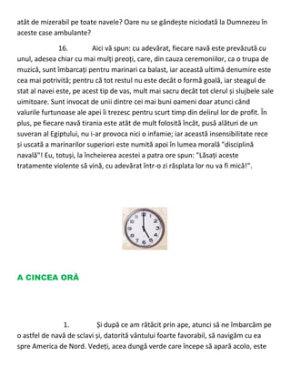 atât de mizerabil pe toate navele? Oare nu se gândește niciodată la Dumnezeu în
aceste case ambulante?
16. Aici vă spun: cu adevărat, fiecare navă este prevăzută cu
unul, adesea chiar cu mai mulți preoți, care, din cauza ceremoniilor, ca o trupa de
muzică, sunt îmbarcați pentru marinari ca balast, iar această ultimă denumire este
cea mai potrivită; pentru că tot restul nu este decât o formă goală, iar steagul de
stat al navei este, pe acest tip de vas, mult mai sacru decât tot clerul și slujbele sale
uimitoare. Sunt invocat de unii dintre cei mai buni oameni doar atunci când
valurile furtunoase ale apei îi trezesc pentru scurt timp din delirul lor de profit. În
plus, pe fiecare navă tirania este atât de mult folosită încât, pusă alături de un
suveran al Egiptului, nu i-ar provoca nici o infamie; iar această insensibilitate rece
și uscată a marinarilor superiori este numită apoi în lumea morală "disciplină
navală"! Eu, totuși, la încheierea acestei a patra ore spun: "Lăsați aceste
tratamente violente să vină, cu adevărat într-o zi răsplata lor nu va fi mică!".
A CINCEA ORĂ
1. Și după ce am rătăcit prin ape, atunci să ne îmbarcăm pe
o astfel de navă de sclavi și, datorită vântului foarte favorabil, să navigăm cu ea
spre America de Nord. Vedeți, acea dungă verde care începe să apară acolo, este
 