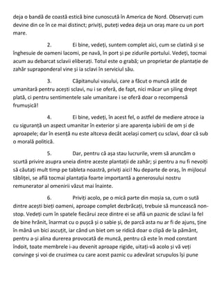 deja o bandă de coastă estică bine cunoscută în America de Nord. Observați cum
devine din ce în ce mai distinct; priviți, puteți vedea deja un oraș mare cu un port
mare.
2. Ei bine, vedeți, suntem complet aici, cum se clatină și se
înghesuie de oameni lacomi, pe navă, în port și pe zidurile portului. Vedeți, tocmai
acum au debarcat sclavii eliberați. Totul este o grabă; un proprietar de plantație de
zahăr supraponderal vine și ia sclavi în serviciul său.
3. Căpitanului vasului, care a făcut o muncă atât de
umanitară pentru acești sclavi, nu i se oferă, de fapt, nici măcar un șiling drept
plată, ci pentru sentimentele sale umanitare i se oferă doar o recompensă
frumușică!
4. Ei bine, vedeți, în acest fel, o astfel de mediere atroce ia
cu siguranță un aspect umanitar în exterior și are aparența iubirii de om și de
aproapele; dar în esență nu este altceva decât același comerț cu sclavi, doar că sub
o morală politică.
5. Dar, pentru că așa stau lucrurile, vrem să aruncăm o
scurtă privire asupra uneia dintre aceste plantații de zahăr; și pentru a nu fi nevoiți
să căutați mult timp pe tableta noastră, priviți aici! Nu departe de oraș, în mijlocul
tăbliței, se află tocmai plantația foarte importantă a generosului nostru
remunerator al omenirii văzut mai înainte.
6. Priviți acolo, pe o mică parte din moșia sa, cum o sută
dintre acești bieți oameni, aproape complet dezbrăcați, trebuie să muncească non-
stop. Vedeți cum în spatele fiecărui zece dintre ei se află un paznic de sclavi la fel
de bine hrănit, înarmat cu o pușcă și o sabie și, de parcă asta nu ar fi de ajuns, ține
în mână un bici ascuțit, iar când un biet om se ridică doar o clipă de la pământ,
pentru a-și alina durerea provocată de muncă, pentru că este în mod constant
îndoit, toate membrele i-au devenit aproape rigide, uitați-vă acolo și vă veți
convinge și voi de cruzimea cu care acest paznic cu adevărat scrupulos își pune
 