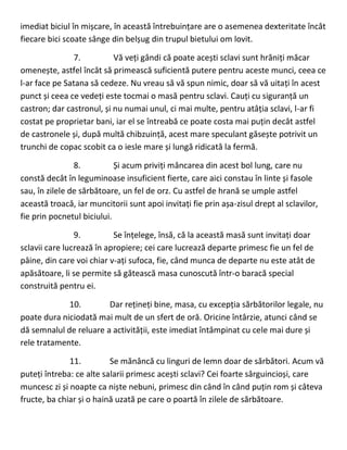 imediat biciul în mișcare, în această întrebuințare are o asemenea dexteritate încât
fiecare bici scoate sânge din belșug din trupul bietului om lovit.
7. Vă veți gândi că poate acești sclavi sunt hrăniți măcar
omenește, astfel încât să primească suficientă putere pentru aceste munci, ceea ce
l-ar face pe Satana să cedeze. Nu vreau să vă spun nimic, doar să vă uitați în acest
punct și ceea ce vedeți este tocmai o masă pentru sclavi. Cauți cu siguranță un
castron; dar castronul, și nu numai unul, ci mai multe, pentru atâția sclavi, l-ar fi
costat pe proprietar bani, iar el se întreabă ce poate costa mai puțin decât astfel
de castronele și, după multă chibzuință, acest mare speculant găsește potrivit un
trunchi de copac scobit ca o iesle mare și lungă ridicată la fermă.
8. Și acum priviți mâncarea din acest bol lung, care nu
constă decât în leguminoase insuficient fierte, care aici constau în linte și fasole
sau, în zilele de sărbătoare, un fel de orz. Cu astfel de hrană se umple astfel
această troacă, iar muncitorii sunt apoi invitați fie prin așa-zisul drept al sclavilor,
fie prin pocnetul biciului.
9. Se înțelege, însă, că la această masă sunt invitați doar
sclavii care lucrează în apropiere; cei care lucrează departe primesc fie un fel de
pâine, din care voi chiar v-ați sufoca, fie, când munca de departe nu este atât de
apăsătoare, li se permite să gătească masa cunoscută într-o baracă special
construită pentru ei.
10. Dar rețineți bine, masa, cu excepția sărbătorilor legale, nu
poate dura niciodată mai mult de un sfert de oră. Oricine întârzie, atunci când se
dă semnalul de reluare a activității, este imediat întâmpinat cu cele mai dure și
rele tratamente.
11. Se mănâncă cu linguri de lemn doar de sărbători. Acum vă
puteți întreba: ce alte salarii primesc acești sclavi? Cei foarte sârguincioși, care
muncesc zi și noapte ca niște nebuni, primesc din când în când puțin rom și câteva
fructe, ba chiar și o haină uzată pe care o poartă în zilele de sărbătoare.
 
