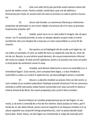 12. Este cam atât cât își pot permite acești oameni săraci din
punct de vedere uman. Pentru ceilalți, există doar șase ore de odihnă și
binecunoscuta masă, iar acesta este tot ceea ce primesc ca salariu pentru munca
lor.
13. Acum veți întreba: un asemenea filantrop și mărinimos
proprietar de plantație nu are vreun stăpân mai presus de el în ceea ce privește
tratamentul sclavilor săi?
14. Vedeți, acest lucru nu vi-l pot arăta în imagini, dar vă spun
sincer: nu! În această privință, el este un despot absolut asupra vieții și morții
lucrătorilor săi și are dreptul de a executa un sclav neascultător cu orice fel de
moarte.
15. Dar pentru ca să înțelegeți cât de crude sunt legile lor, vă
voi arăta un exemplu, în care un astfel de lucru se repetă de sute de ori, chiar de
mii de ori. Recent, la unul dintre acești demoni, din cauza tratamentului infernal,
doi sclavi au scăpat. O casă vecină îi găzduise, pentru că aceasta mai avea cel puțin
o mică parte de sentiment uman în corp.
16. Imediat, acel demon deteriorat a recurs la autorități și și-a
revendicat fugarii. Casa vecină, care cunoștea bine legea, s-a dus imediat la
autorități și a adus un cuvânt în apărarea lor, pe baza plângerii amare a sclavilor.
17. Atunci s-a deschis imediat un proces între cei doi vecini; și
cum credeți că au rezolvat judecătorii înțelepți această chestiune? Vă voi comunica
sentința și astfel veți putea vedea foarte convenabil cum stau lucrurile în docta și
infama Americă de Nord. Aici avem propoziția care sună în felul următor:
Vecinul trebuie să-i predea proprietarului pe cei doi fugari, vii sau
morți, și să evite o amendă de o mie de lire sterline. Dacă aceștia se întorc, pot fi
livrați de vii, dar dacă refuză, atunci vecinul respectiv îi va împușca imediat și le va
aduce capetele sau corpurile întregi proprietarului, care va putea decide după
bunul plac. Dacă, totuși, cei doi fugari sus-menționați ar scăpa de execuție prin
 