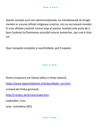 *** * ***
Aceste revelații sunt non-denominaționale, nu intenționează să atragă
membri ai vreunei afiliații religioase creștine, nici nu recrutează membri
în vreo afiliație creștină. Unicul scop al acestor revelații este acela de a
face Cuvântul lui Dumnezeu accesibil tuturor oamenilor, așa cum e Voia
Lui.
Doar mesajele complete și neschimbate, pot fi copiate .
*** * ***
Pentru traducere am folosit editia in limba italiană:
https://www.legamedelcielo.it/lorber/dodici_ore.htm
și textul din limba germană:
http://j-lorber.de/jl/zwst/index.htm
traducător: Liviu
luna: octombrie 2021
*** * ***
 