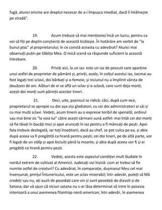 fugă, atunci oricine are dreptul necesar de a-i împușca imediat, dacă îi întâlnește
pe stradă".
19. Acum trebuie să mai menționez încă un lucru, pentru ca
voi să fiți pe deplin conștienți de această ticăloșie. În hotărâre am vorbit de "la
bunul plac" al proprietarului; în ce constă aceasta cu adevărat? Atunci mai
observați puțin pe tăblița Mea. O mică scenă va răspunde suficient la această
întrebare.
20. Priviți aici, la un iaz: este un iaz de pescuit care aparține
unui astfel de proprietar de pământ și, priviți, acolo, în colțul acestui iaz, tocmai au
fost legați trei sclavi, doi bărbați și o femeie, și niciunul nu a împlinit vârsta de
douăzeci de ani. Alături de ei se află un sclav și o sclavă, care sunt deja morți;
acești doi morți sunt părinții acestor tineri.
21. Deci, uite, paznicul se ridică; căci, după cum vezi,
proprietarul se apropie cu doi așa-ziși gladiatori, cu cei doi administratori ai săi și
cu mai mulți sclavi. Vedeți, acum tinerii au o expresie teribil de speriată; ordinul
sau mai bine zis "la voia lui" către acești sărmani sună astfel: mai întâi cei doi morți
să fie tăiați în bucăți mici și apoi aruncați în iaz pentru a fi mâncați de pești. Apoi
fata trebuie dezlegată, iar toți însoțitorii, dacă au chef, se pot culca pe ea, și abia
după aceea va fi pregătită ca hrană pentru pești; cei doi tineri, pe de altă parte, vor
fi legați de un stâlp și apoi biciuiți până la moarte, și abia după aceea vor fi și ei
pregătiți ca hrană pentru pești.
22. Vedeți, acesta este aspectul condiției mult lăudate în
nordul extrem de cultivat al Americii. Judecați voi înșivă: cum ar trebui să fie
numite astfel de creaturi? Cu adevărat, în comparație, dușmanul Meu cel mai
înverșunat, prințul Întunericului, este un sclav mizerabil; într-adevăr, puteți să Mă
credeți sau nu, ați auzit de posedați care vin și sunt posedați de diavoli și de
Satana; dar vă spun că niciun satana nu s-ar lăsa determinat să intre în posesia
interioară a unui asemenea filantrop nord-american; într-adevăr, în asemenea
 