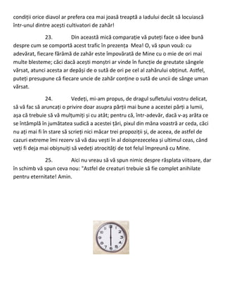 condiții orice diavol ar prefera cea mai joasă treaptă a Iadului decât să locuiască
într-unul dintre acești cultivatori de zahăr!
23. Din această mică comparație vă puteți face o idee bună
despre cum se comportă acest trafic în prezența Mea! O, vă spun vouă: cu
adevărat, fiecare fărâmă de zahăr este împovărată de Mine cu o mie de ori mai
multe blesteme; căci dacă acești monștri ar vinde în funcție de greutate sângele
vărsat, atunci acesta ar depăși de o sută de ori pe cel al zahărului obținut. Astfel,
puteți presupune că fiecare uncie de zahăr conține o sută de uncii de sânge uman
vărsat.
24. Vedeți, mi-am propus, de dragul sufletului vostru delicat,
să vă fac să aruncați o privire doar asupra părții mai bune a acestei părți a lumii,
așa că trebuie să vă mulțumiți și cu atât; pentru că, într-adevăr, dacă v-aș arăta ce
se întâmplă în jumătatea sudică a acestei țări, pixul din mâna voastră ar ceda, căci
nu ați mai fi în stare să scrieți nici măcar trei propoziții și, de aceea, de astfel de
cazuri extreme îmi rezerv să vă dau vești în al doisprezecelea și ultimul ceas, când
veți fi deja mai obișnuiți să vedeți atrocități de tot felul împreună cu Mine.
25. Aici nu vreau să vă spun nimic despre răsplata viitoare, dar
în schimb vă spun ceva nou: "Astfel de creaturi trebuie să fie complet anihilate
pentru eternitate! Amin.
 