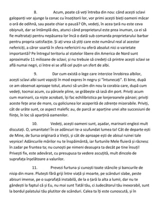 8. Acum, poate că veți întreba din nou: când acești sclavi
galopanți vor ajunge la conac cu însoțitorii lor, vor primi acești bieți oameni măcar
o oră de odihnă, sau poate chiar o pauză? Oh, vedeți, în acea țară nu este ceva
obișnuit, dar se întâmplă des, atunci când proprietarul este prea inuman, ca ei să
fie maltratați pentru nepăsarea lor încă o dată sub comanda proprietarului barbar
pentru propria satisfacție. Și ați vrea să știți care este numărul real al acestor
nefericiți, a căror soartă în sfera nefericirii nu oferă absolut nici o varietate
importantă? Pe întregul teritoriu al statelor libere din America de Nord sunt
aproximativ 11 milioane de sclavi; și nu trebuie să credeți că printre acești sclavi se
află numai negri, ci între ei se află cel puțin un sfert de albi.
9. Dar cum există o lege care interzice înrobirea albilor,
acești sclavi albi sunt vopsiți în mod expres în negru și "întunecați". Ei bine, după
ce am observat aproape totul, atunci să urcăm din nou la corabia care, după cum
vedeți, tocmai acum, cu pânzele pline, se grăbește să iasă din port. Priviți acum
cum marinarii, ca niște acrobati, își fac echilibristica pe lonjeroanele pânzei; priviți
aceste fețe arse de mare, cu goliciunea lor acoperită de zdrențe mizerabile. Priviți,
cât de urâte sunt, ce aspect malefic au, de parcă ar aparține unei alte succesiuni de
ființe, în loc să aparțină oamenilor.
10. Vedeți, acești oameni sunt, așadar, marinarii englezi mult
discutați. O, umanitate! În ce adâncuri te-a scufundat lumea ta! Cât de departe ești
de Mine, de Sursa originară a Vieții, și cât de aproape ești de abisul ruinei tale
veșnice! Adâncurile mărilor nu te înspăimântă, iar furtunile Mele fluieră și răcnesc
în zadar pe fruntea ta; nu cunoști pe nimeni deasupra ta decât pe tine însuți!
Privești fix, este adevărat, cu presupusa ta vedere ascuțită, mult dincolo de
suprafața înșelătoare a valurilor.
11. Prevezi furtuna și cunoști toate stâncile și bancurile de
nisip din mare. Plutești fără griji între viață și moarte, pe scânduri slabe, peste
abisuri imense, pe o suprafață instabilă, de la o țară la alta a lumii, dar nu te
gândești la faptul că și Eu, nu mai sunt Tatăl tău, ci Judecătorul tău inexorabil, sunt
la bordul palatului tău plutitor de scânduri. Calea ta îți este cunoscută, și în
 
