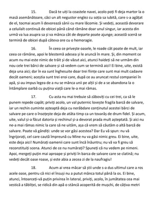 15. Dacă te uiți la coastele navei, acolo poți fi deja martor la o
masă asemănătoare, căci un alt negustor englez cu soția sa iubită, care s-a agățat
de el, tocmai acum îi devorează sânii cu mare lăcomie. Și vedeți, această devorare
a celuilalt continuă de obicei până când rămâne doar unul singur, iar acesta din
urmă va lua asupra sa și va mânca cât de departe poate ajunge; această scenă se
termină de obicei după câteva ore cu o hemoragie.
16. În ceea ce privește oasele, le roade cât poate de mult, iar
ceea ce rămâne, apoi le blestemă adesea și le aruncă în mare. Și, din moment ce
acum nu mai este nimic de trăit și de văzut aici, atunci haideți să ne urmăm din
nou cele trei bărci de salvare și să vedem cum se termină aici! Ei bine, uite, există
deja una aici; dar în ea sunt înghesuite doar trei ființe care sunt mai mult cadavre
decât oameni; aceștia sunt trei eroi care, după ce au aruncat restul companiei în
apă, și-au impus legea de a nu se mânca unii pe alții și de a se abandona la o
întâmplare oarbă cu puțina viață care le-a mai rămas.
17. Cu asta nu mai trebuie să zăboviți cu cei trei, ca să le
punem repede capăt; priviți acolo, un val puternic lovește fragila barcă de salvare,
iar un rechin cuminte așteaptă deja cu nerăbdare conținutul acestei bărci de
salvare pe care o însoțește deja de atâta timp ca un tovarăș de drum fidel. Și acum,
uite, valul și-a făcut datoria și rechinul și-a devorat prada mult așteptată. Și aici nu
ne-a mai rămas nimic la care să ne uităm, așa că vrem să căutăm o altă barcă de
salvare. Poate vă gândiți: unde se vor găsi acestea? Dar Eu vă spun: nu vă
îngrijorați, cel care caută împreună cu Mine nu va găsi nimic greu. Ei bine, uite,
este deja aici! Numărați oamenii care sunt încă înăuntru; nu vă va fi greu să
reconstituiți scena. Atunci de ce nu numărați? Spuneți că nu vedem pe nimeni.
Apoi, mergeți puțin mai aproape și priviți în barca de salvare care se clatină; nu
vedeți decât oase roase, și este abia a zecea zi de la naufragiu!
18. Acum ai vrea măcar să știi unde s-a dus ultimul care a ros
acele oase, pentru că nici el însuși nu a putut mânca totul până la os. Ei bine,
atunci, întoarceți-vă puțin privirea în lateral, priviți, acolo, în jumătatea cea mai
vestică a tăbliței, se ridică din apă o stâncă acoperită de mușchi, de câțiva metri
 
