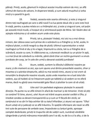 pătrați. Priviți, acolo, ghemuit în mijlocul acestei insulițe extrem de mici, se află
ultimul din barca de salvare, în disperare totală, și cum adună mușchiul și iarba
mică și o poartă în gură.
19. Vedeți, aceasta este soarta ultimului, și este și singurul
dintre toți naufragiații pe care o altă navă îl va lua peste două zile și care este încă
în viață, pentru a putea relata ce s-a întâmplat aici, și este și singurul care, cel puțin
pe această mică insulă, a început să-și amintească puțin de Mine. Să-l lăsăm deci să
aștepte mântuirea și să vedem acum unde este pluta.
20. Priviți, iat-o, plutește! Vedeți, nici aici nu a mai rămas
nimeni, dar câteva oase sunt prinse de o scândură cu o frânghie și, la fel, acolo, în
mijlocul plutei, o sticlă neagră cu dop de plută; Ultimul supraviețuitor a notat
naufragiul ca fiind al său și le-a legat, împreună cu sticla, tot cu o frânghie de o
scândură, ocazie cu care, în slăbiciunea sa, a alunecat nesăbuit cu un picior în apă,
s-a mai ținut de scândură cu mâinile, până când chiar un rechin gurmand i-a smuls
jumătate din corp, iar în cele din urmă a devorat cealaltă jumătate!
21. Acum, vedeți, suntem la sfârșitul călătoriei noastre pe
mare; și din moment ce aici, așa cum spune unul dintre proverbele voastre, chiar și
moartea și-a pierdut drepturile, adică nu mai există nimic, atunci și noi vrem să
renunțăm la drepturile noastre vizuale, acolo unde moartea ne-a luat totul din
vedere, așa că haideți să ne întoarcem puțin pe tabletă și să vedem ce ne oferă
marea, dacă nu găsiți ceva memorabil gata făcut și plutitor la care să vă uitați.
22. Uite aici! Un pachebot englezesc plutește în această
direcție. Pe punte nu se află nimeni în afară de marinari și de timonier. Vreți să știți
ce conține? Ei bine, atunci, uite! Acum voi trânti asupra acestei corăbii o Efta, și
imediat corabia va deveni transparentă ca și cum ar fi făcută din sticlă, iar
conținutul ei va sări în fața ochilor tăi cu totul înfiorător; și atunci voi spune: "Efta!
Acum uitați-vă și judecați ce se află înăuntru. În spațiile inferioare ale navei se află
trei sute de persoane de ambele sexe, împovărate cu lanțuri grele, aproape
complet dezbrăcate; priviți-le trupurile cât de subțiri sunt, numărați vânătăile
sângerânde și priviți mâncarea mizerabilă care li se dă, nu de la o zi la alta, ci de la
 