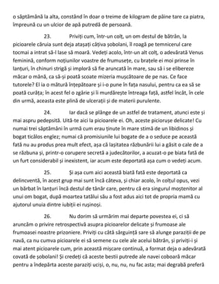o săptămână la alta, constând în doar o treime de kilogram de pâine tare ca piatra,
împreună cu un ulcior de apă putredă de persoană.
23. Priviți cum, într-un colț, un om destul de bătrân, la
picioarele căruia sunt deja atașați câțiva șobolani, îl roagă pe temnicerul care
tocmai a intrat să-l lase să moară. Vedeți acolo, într-un alt colț, o adevărată Venus
feminină, conform noțiunilor voastre de frumusețe, cu brațele ei moi prinse în
lanțuri, în chinuri strigă și imploră să fie aruncată în mare, sau să i se elibereze
măcar o mână, ca să-și poată scoate mizeria mușcătoare de pe nas. Ce face
tutorele? El ia o mătură înțepătoare și i-o pune în fața nasului, pentru ca ea să se
poată curăța; în acest fel o zgârie și îi murdărește întreaga față, astfel încât, în cele
din urmă, aceasta este plină de ulcerații și de materii purulente.
24. Iar dacă se plânge de un astfel de tratament, atunci este și
mai aspru pedepsită. Uită-te aici la picioarele ei. Oh, aceste piciorușe delicate! Cu
numai trei săptămâni în urmă cum erau ținute în mare stimă de un libidinos și
bogat ticălos englez; numai că promisiunile lui bogate de a o seduce pe această
fată nu au produs prea mult efect, așa că lașitatea răzbunării lui a găsit o cale de a
se răzbuna și, printr-o corupere secretă a judecătorilor, a acuzat-o pe biata fată de
un furt considerabil și inexistent, iar acum este deportată așa cum o vedeți acum.
25. Și așa cum aici această biată fată este deportată ca
delincventă, în acest grup mai sunt încă câteva, și chiar acolo, în colțul opus, vezi
un bărbat în lanțuri încă destul de tânăr care, pentru că era singurul moștenitor al
unui om bogat, după moartea tatălui său a fost adus aici tot de propria mamă cu
ajutorul unuia dintre iubiții ei rușinoși.
26. Nu dorim să urmărim mai departe povestea ei, ci să
aruncăm o privire retrospectivă asupra picioarelor delicate și frumoase ale
frumoasei noastre prizoniere. Priviți cu câtă sârguință sare să alunge paraziții de pe
navă, ca nu cumva picioarele ei să semene cu cele ale acelui bătrân, și priviți-i și
mai atent picioarele cum, prin această mișcare continuă, a format deja o adevărată
covată de șobolani! Și credeți că aceste bestii putrede ale navei coboară măcar
pentru a îndepărta aceste paraziți uciși, o, nu, nu, nu fac asta; mai degrabă preferă
 