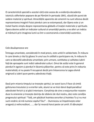 O caracteristică specială a acestei cărți este aceea de a evidenția decadența
istorică a diferitelor popoare de pe Pământ în perioada 1841, văzută din punct de
vedere material și spiritual. Atrocitățile aparente ale omenirii nu sunt altceva decât
reprezentarea imaginii Fiului pierdut care se estompează, dar Opera este și un
tratat foarte simplu despre reprezentarea globală a Creației materiale și spirituale.
Opera devine astfel un indicator cultural al umanității pentru a ne oferi un indiciu
al mântuirii prin imaginea lumii ca într-o cosmoramă a istoricității autentice.
Cele douăsprezece ore
Întreaga umanitate, considerată în mod precis, este unită în solidaritate. În măsura
în care binele și răul își găsesc în unul sau în celălalt o participare vie, în măsura în
care se dezvoltă adevărata umanitate; prin urmare, cantitatea și calitatea iubirii
față de aproapele sunt indicii adevăratei culturi. Omul de astăzi este în general
pierdut în egoism și pierdut în lăcomia plăcerilor, pentru că este prins în nebunia
materialistă; el nu poate fi recuperat decât prin întoarcerea la Legea divină
originară a iubirii pure pentru adevărata Viață.
Dacă prin mizeria timpului se trezește spiritul, iar acest lucru îl face să simtă
goliciunea trecutului și a erorilor sale, atunci se va trezi dorul după paradisul
adevăratei fericiri și al păcii interioare. Conștiința de sine a neajunsurilor noastre
duce la smerenie și trezește dorința de izbăvire de răul nostru, deci este condiția
progresului spiritual: "Tată, am păcătuit înaintea cerurilor și înaintea Ta și nu mai
sunt vrednic să mă numesc copilul Tău!". - Dumnezeu se împotrivește celor
aroganți și neîncrezători, ..... dar își revarsă harul peste cei umili. El dăruiește!
 