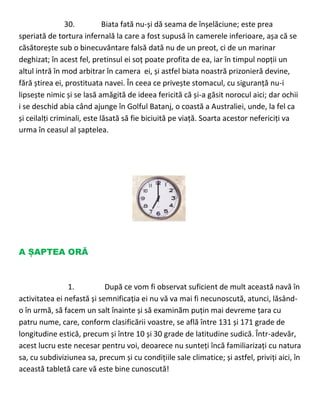 30. Biata fată nu-și dă seama de înșelăciune; este prea
speriată de tortura infernală la care a fost supusă în camerele inferioare, așa că se
căsătorește sub o binecuvântare falsă dată nu de un preot, ci de un marinar
deghizat; în acest fel, pretinsul ei soț poate profita de ea, iar în timpul nopții un
altul intră în mod arbitrar în camera ei, și astfel biata noastră prizonieră devine,
fără știrea ei, prostituata navei. În ceea ce privește stomacul, cu siguranță nu-i
lipsește nimic și se lasă amăgită de ideea fericită că și-a găsit norocul aici; dar ochii
i se deschid abia când ajunge în Golful Batanj, o coastă a Australiei, unde, la fel ca
și ceilalți criminali, este lăsată să fie biciuită pe viață. Soarta acestor nefericiți va
urma în ceasul al șaptelea.
A ȘAPTEA ORĂ
1. După ce vom fi observat suficient de mult această navă în
activitatea ei nefastă și semnificația ei nu vă va mai fi necunoscută, atunci, lăsând-
o în urmă, să facem un salt înainte și să examinăm puțin mai devreme țara cu
patru nume, care, conform clasificării voastre, se află între 131 și 171 grade de
longitudine estică, precum și între 10 și 30 grade de latitudine sudică. Într-adevăr,
acest lucru este necesar pentru voi, deoarece nu sunteți încă familiarizați cu natura
sa, cu subdiviziunea sa, precum și cu condițiile sale climatice; și astfel, priviți aici, în
această tabletă care vă este bine cunoscută!
 