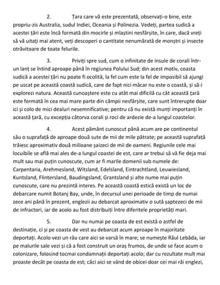 2. Țara care vă este prezentată, observați-o bine, este
propriu-zis Australia, sudul Indiei, Oceania și Polinezia. Vedeți, partea sudică a
acestei țări este încă formată din mocirle și mlaștini nesfârșite, în care, dacă vreți
să vă uitați mai atent, veți descoperi o cantitate nenumărată de monștri și insecte
otrăvitoare de toate felurile.
3. Priviți spre sud, cum o infinitate de insule de corali într-
un lanț se întind aproape până în regiunea Polului Sud; din acest motiv, coasta
sudică a acestei țări nu poate fi ocolită, la fel cum este la fel de imposibil să ajungi
pe uscat pe această coastă sudică, care de fapt nici măcar nu este o coastă, și să-i
explorezi natura. Această cunoaștere este cu atât mai dificilă cu cât această țară
este formată în cea mai mare parte din câmpii nesfârșite, care sunt întrerupte doar
ici și colo de mici dealuri nesemnificative; pentru că nu există munți importanți în
această țară, cu excepția câtorva corali și roci de ardezie de-a lungul coastelor.
4. Acest pământ cunoscut până acum are pe continentul
său o suprafață de aproape două sute de mii de mile pătrate; pe această suprafață
trăiesc aproximativ două milioane șaizeci de mii de oameni. Regiunile cele mai
locuibile se află mai ales de-a lungul coastei de est, care ar trebui să vă fie deja mai
mult sau mai puțin cunoscute, cum ar fi marile domenii sub numele de:
Carpentaria, Arehmesland, Witsland, Edelsland, Eintrachtland, Leuwiesland,
Kuntsland, Flintersland, Baudingsland, Grantsland și alte nume mai puțin
cunoscute, care nu prezintă interes. Pe această coastă estică există un loc de
debarcare numit Botanj Bay, unde, în decursul unei perioade de timp de numai
zece ani până în prezent, englezii au debarcat aproximativ o sută șaptezeci de mii
de infractori, iar de acolo au fost distribuiți între diferitele proprietăți mari.
5. Dar nu numai pe coasta de est există o astfel de
destinație, ci și pe coasta de vest au debarcat acum aproape în majoritate
deportați. Acolo vezi un râu care aici se varsă în mare; se numește Râul Lebăda, iar
pe malurile sale vezi și că a fost construit un oraș frumos, de unde se face acum o
colonizare, folosind tocmai condamnații deportați acolo; dar cu rezultate mult mai
proaste decât pe coasta de est; căci aici se vând de obicei doar cei mai răi englezi,
 