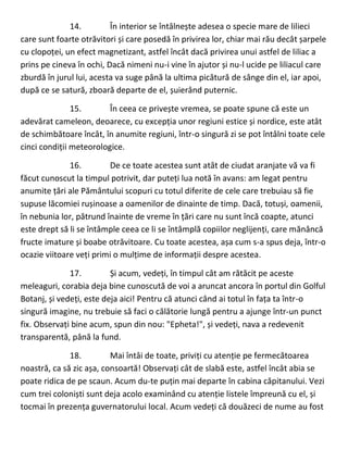14. În interior se întâlnește adesea o specie mare de lilieci
care sunt foarte otrăvitori și care posedă în privirea lor, chiar mai rău decât șarpele
cu clopoței, un efect magnetizant, astfel încât dacă privirea unui astfel de liliac a
prins pe cineva în ochi, Dacă nimeni nu-i vine în ajutor și nu-l ucide pe liliacul care
zburdă în jurul lui, acesta va suge până la ultima picătură de sânge din el, iar apoi,
după ce se satură, zboară departe de el, șuierând puternic.
15. În ceea ce privește vremea, se poate spune că este un
adevărat cameleon, deoarece, cu excepția unor regiuni estice și nordice, este atât
de schimbătoare încât, în anumite regiuni, într-o singură zi se pot întâlni toate cele
cinci condiții meteorologice.
16. De ce toate acestea sunt atât de ciudat aranjate vă va fi
făcut cunoscut la timpul potrivit, dar puteți lua notă în avans: am legat pentru
anumite țări ale Pământului scopuri cu totul diferite de cele care trebuiau să fie
supuse lăcomiei rușinoase a oamenilor de dinainte de timp. Dacă, totuși, oamenii,
în nebunia lor, pătrund înainte de vreme în țări care nu sunt încă coapte, atunci
este drept să li se întâmple ceea ce li se întâmplă copiilor neglijenți, care mănâncă
fructe imature și boabe otrăvitoare. Cu toate acestea, așa cum s-a spus deja, într-o
ocazie viitoare veți primi o mulțime de informații despre acestea.
17. Și acum, vedeți, în timpul cât am rătăcit pe aceste
meleaguri, corabia deja bine cunoscută de voi a aruncat ancora în portul din Golful
Botanj, și vedeți, este deja aici! Pentru că atunci când ai totul în fața ta într-o
singură imagine, nu trebuie să faci o călătorie lungă pentru a ajunge într-un punct
fix. Observați bine acum, spun din nou: "Epheta!", și vedeți, nava a redevenit
transparentă, până la fund.
18. Mai întâi de toate, priviți cu atenție pe fermecătoarea
noastră, ca să zic așa, consoartă! Observați cât de slabă este, astfel încât abia se
poate ridica de pe scaun. Acum du-te puțin mai departe în cabina căpitanului. Vezi
cum trei coloniști sunt deja acolo examinând cu atenție listele împreună cu el, și
tocmai în prezența guvernatorului local. Acum vedeți că douăzeci de nume au fost
 