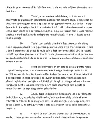 tăiate, iar printre ele se află și bătrânul nostru, dar numele vrăjitoarei noastre nu a
fost tăiat.
19. Vedeți, acum acestea, adică listele, sunt semnate și
confirmate de guvernator, iar gardienii prizonierilor coboară acum, îi eliberează pe
prizonieri, apoi leagă mâinile la spate și îi împing pe puntea vasului, astfel aranjați.
Acum, iată că acești gardieni ai prizonierilor intră și ei în cabina frumoasei noastre
fete, îi spun soarta ei, o dezbracă de haine și, în același timp în care îi leagă mâinile
la spate în mod egal, ea cade în disperare neputincioasă, iar ei o târăsc pe punte
până la ceilalți.
20. Vedeți cum cade la pământ în fața presupusului ei soț,
cum îl imploră cu toată tăria și puterea pe care o poate avea doar inima unei femei
și cum îi expune cât se poate de mult, cum a fost condamnată fără vină la această
teribilă deportare și cum el a profitat în mod rușinos de nenorocirea ei, ea care era
pură ca Soarele, folosindu-se de ea mai rău decât o prostituată de bordel englezesc
pentru marinari.
21. Priviți acolo și vedeți un om care se declară pentru religia
creștină! Vedeți cum, ca un mare sultan, le ordonă gardienilor prizonierilor să
închidă gura acelei bestii urlătoare, adăugând că, dacă ea nu va tăcea ca ceilalți, să
o pedepsească imediat cu treizeci de lovituri de bici. Iată, vedeți, acesta este
efectul rugăciunii ei! Vedeți cum doi bătăuși o leagă de catargul cel mai mic cu o
frânghie la piept și la picioare și vedeți cum biata nenorocită este biciuită de
nenumărate ori de supraveghetorul prizonierilor.
22. Acum, după ce picioarele, de sus până jos, i-au fost tăiate
de biciul ascuțit, este dezlegată și imediat, împreună cu ceilalți criminali, este
coborâtă pe frânghii de pe marginea navei în bărci mici și astfel, sângerând, este
adusă la țărm și, de către guvernator, este pusă imediat la dispoziția colonistului
respectiv.
23. Credeți că a fost dusă la vreun spital de acolo? Atunci vă
înșelați! Leacul pentru aceste răni nu constă în nimic altceva decât în a pune o
 