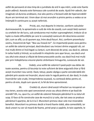 astfel de persoană să stea timp de o jumătate de oră în apa mării, unde este foarte
puțin adâncă. Aceasta este faimoasa cale curativă de acolo. Ajută într-adevăr, dar
imaginați-vă durerea arzătoare, mai ales pentru o fecioară atât de hipersensibilă!
Acum am terminat aici. Vrem doar să mai aruncăm o privire pentru a vedea ce se
întâmplă în continuare cu acești nefericiți.
24. Priviți, aici, mai departe în interior, conform calculelor
dumneavoastră, la aproximativ o sută de mile de coastă, cum acești bieți oameni
cu uneltele lor de lucru, sub conducerea mai multor supraveghetori, trebuie să se
lupte cu toate dificultățile pe care le cunoașteți oarecum din descrierea acestei
țări; cum se află, ca să spunem așa, între două focuri. Aici, conform proverbului
vostru, înseamnă de fapt: "Bea sau îneacă-te!". Ce importanță poate avea pentru
un astfel de colonist principal, dacă douăzeci sau treizeci dintre angajații săi, cei
mai mulți dintre ei încă legați cu lanțuri, sunt devorați de șerpi, sau dacă ei, adesea
în iarba înaltă și întinsă, se scufundă în mlaștinile care apar brusc, sau dacă unul
sau altul este atacat și sfâșiat de binecunoscutele acvile; sau dacă încă mai mulți
pier prin îndepărtarea vreunei plante otrăvitoare înmugurite, cunoscute de voi.
25. Vedeți, unui astfel de colonist îi pasă puțin sau deloc de
toate acestea, pentru că locuința lui este suficient de bine asigurată chiar și fără
acești muncitori nou-veniți. Dacă, totuși, poate câștiga o parte considerabilă din
pământ prin aceste noi încercări, atunci este în regulă pentru el; dar dacă, în ciuda
încercărilor sale crude, întreprinderea eșuează, nu contează deloc pentru el,
pentru că este, după cum spune el, la fel de bine aprovizionat.
26. Credeți că, atunci când acești infractori au recuperat un
nou teren, acesta este apoi concesionat unuia sau altuia dintre ei pe bază de
arendă? Oh, nu, spun Eu; un astfel de colonist folosește pământul în cu totul alt
scop. El face să fie construite case de muncă ici și colo, dar tot ceea ce produce
pământul îi aparține, de la A la Z. Muncitorii primesc doar cele mai mizerabile
beneficii. Muncitorii nu primesc decât o hrană foarte slabă, abia comestibilă, iar
dacă uneori nu vor să moară de foame, prind șerpi și șopârle, le taie capetele, le
 