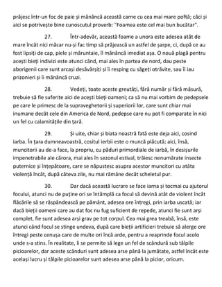 prăjesc într-un foc de paie și mănâncă această carne cu cea mai mare poftă; căci și
aici se potrivește bine cunoscutul proverb: "Foamea este cel mai bun bucătar".
27. Într-adevăr, această foame a unora este adesea atât de
mare încât nici măcar nu-și fac timp să prăjească un astfel de șarpe, ci, după ce au
fost lipsiți de cap, piele și măruntaie, îl mănâncă imediat așa. O nouă plagă pentru
acești bieți indivizi este atunci când, mai ales în partea de nord, dau peste
aborigenii care sunt arcași desăvârșiți și îi resping cu săgeți otrăvite, sau îi iau
prizonieri și îi mănâncă cruzi.
28. Vedeți, toate aceste greutăți, fără număr și fără măsură,
trebuie să fie suferite aici de acești bieți oameni; ca să nu mai vorbim de pedepsele
pe care le primesc de la supraveghetorii și superiorii lor, care sunt chiar mai
inumane decât cele din America de Nord, pedepse care nu pot fi comparate în nici
un fel cu calamitățile din țară.
29. Și uite, chiar și biata noastră fată este deja aici, cosind
iarba. În țara dumneavoastră, cositul ierbii este o muncă plăcută; aici, însă,
muncitorii au de-a face, la propriu, cu păduri primordiale de iarbă, în desișurile
impenetrabile ale cărora, mai ales în sezonul estival, trăiesc nenumărate insecte
puternice și înțepătoare, care se năpustesc asupra acestor muncitori cu atâta
violență încât, după câteva zile, nu mai rămâne decât scheletul pur.
30. Dar dacă această lucrare se face iarna și tocmai cu ajutorul
focului, atunci nu de puține ori se întâmplă ca focul să devină atât de violent încât
flăcările să se răspândească pe pământ, adesea ore întregi, prin iarba uscată; iar
dacă bieții oameni care au dat foc nu fug suficient de repede, atunci fie sunt arși
complet, fie sunt adesea arși grav pe tot corpul. Cea mai grea treabă, însă, este
atunci când focul se stinge undeva, după care bieții artificieri trebuie să alerge ore
întregi peste cenușa care de multe ori încă arde, pentru a reaprinde focul acolo
unde s-a stins. În realitate, li se permite să lege un fel de scândură sub tălpile
picioarelor, dar aceste scânduri sunt adesea arse până la jumătate, astfel încât este
același lucru și tălpile picioarelor sunt adesea arse până la picior, oricum.
 