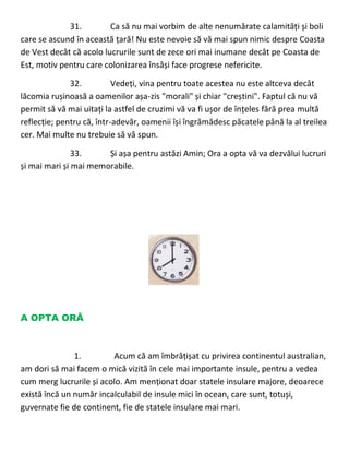 31. Ca să nu mai vorbim de alte nenumărate calamități și boli
care se ascund în această țară! Nu este nevoie să vă mai spun nimic despre Coasta
de Vest decât că acolo lucrurile sunt de zece ori mai inumane decât pe Coasta de
Est, motiv pentru care colonizarea însăși face progrese nefericite.
32. Vedeți, vina pentru toate acestea nu este altceva decât
lăcomia rușinoasă a oamenilor așa-zis "morali" și chiar "creștini". Faptul că nu vă
permit să vă mai uitați la astfel de cruzimi vă va fi ușor de înțeles fără prea multă
reflecție; pentru că, într-adevăr, oamenii își îngrămădesc păcatele până la al treilea
cer. Mai multe nu trebuie să vă spun.
33. Și așa pentru astăzi Amin; Ora a opta vă va dezvălui lucruri
și mai mari și mai memorabile.
A OPTA ORĂ
1. Acum că am îmbrățișat cu privirea continentul australian,
am dori să mai facem o mică vizită în cele mai importante insule, pentru a vedea
cum merg lucrurile și acolo. Am menționat doar statele insulare majore, deoarece
există încă un număr incalculabil de insule mici în ocean, care sunt, totuși,
guvernate fie de continent, fie de statele insulare mai mari.
 