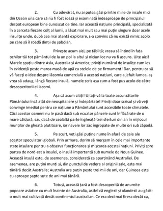 2. Cu adevărat, nu ai putea găsi printre miile de insule mici
din Ocean una care să nu fi fost roasă și examinată îndeaproape de principalul
despot european bine cunoscut de tine. Iar această națiune principală, specializată
în a cerceta fiecare colț al lumii, a lăsat mai mult sau mai puțin singure doar acele
insulițe unde, după cea mai atentă explorare, s-a convins că nu există nimic acolo
pe care să îl roadă dinții de șobolan.
3. Privește acum aici, pe tăbliță; vreau să întind în fața
ochilor tăi tot pământul de la un pol la altul și niciun loc nu va fi ascuns. Uite aici!
Marele spațiu dintre Asia, Australia și America; priviți numărul de insulițe cum ies
în evidență peste marea masă de apă ca stelele de pe firmament! Dar, pentru ca să
vă faceți o idee despre lăcomia comercială a acestei națiuni, care a jefuit lumea, aș
vrea să adaug, lângă fiecare insulă, numele scris așa cum a fost pus acolo de către
descoperitorii ei lacomi.
4. Așa că acum citiți! Uitați-vă la toate ascunzătorile
Pământului încă atât de neospitaliere și îndepărtate! Priviți doar scrisul și vă veți
convinge imediat pentru ce națiune a Pământului sunt accesibile toate climatele.
Căci acestor oameni nu le pasă dacă sub ecuator pânzele sunt înflăcărate de o
mare căldură, sau dacă de cealaltă parte îngheață trei sferturi din an în mijlocul
munților de gheață plutitoare, iar navele lor zac îngropate de multe ori sub zăpadă.
5. Pe scurt, veți găsi puține nume în afară de cele ale
acestor speculatori globali. Prin urmare, dorim să mergem în cele mai importante
state insulare pentru a observa funcționarea și mișcarea acestei națiuni. Priviți spre
partea de nord-est a insulei, o insulă importantă sub numele de Noua Guinee.
Această insulă este, de asemenea, considerată ca aparținând Australiei. De
asemenea, are puțini munți și, din punctul de vedere al originii sale, este mai
tânără decât Australia; Australia are puțin peste trei mii de ani, dar Guineea este
cu aproape șapte sute de ani mai tânără.
6. Totuși, această țară a fost descoperită de anumite
popoare asiatice cu mult înainte de Australia, astfel că englezii și olandezii au găsit-
o mult mai cultivată decât continentul australian. Ce era deci mai firesc decât ca,
 