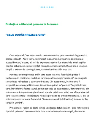 *** * ***
Prefață a editorului german la lucrarea
"CELE DOUĂSPREZECE ORE”
Care este ora? Care este ceasul - pentru omenire, pentru cultură în general și
pentru individ? - Acest lucru este indicat în cea mai mare parte a conținutului
acestei broșuri, în care, alături de expunerea eșecurilor mizerabile ale situațiilor
noastre actuale, ne este prezentat noua de asemenea înaltul Scop într-o imagine
simplă și extrem de convingătoare, care ne luminează în mod clar.
Perioada de doisprezece ani în care acest text nu a fost tipărit poate fi
explicată prin conținutul ciudat pe care lumea îl numește "pesimist", cu imaginile
sale adesea neînțelese și oarecum drastice; Din acest motiv, înainte de a fi
retipărită, ne-am rugat Domnului, iar apoi am primit în "prefață" Sugestii de har,
care, într-o formă foarte scurtă, conțin tot ceea ce este necesar, dar sunt totuși din
nou de natură să provoace și mai mult scandal printre cei slabi, mai ales printre cei
care "călăresc litera" în neplăcuta noastră perioadă de critică intelectuală. Și aici se
potrivește avertismentul Domnului: "Lumea are cuvântul (învelișul) în sens, iar Eu
sensul în Cuvânt".
Prin urmare, rugăm pe toată lumea să citească totul cu calm - și să reflecteze la
faptul că primele 11 ore constituie doar o introducere foarte amplă, dar foarte
 