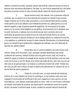 odată cu tunetul tunurilor, această națiune dornică de a domina lumea să intre în
posesia unei asemenea descoperiri. De fapt, nu sunt trimiși deportați aici, dar bieții
locuitori ai acestei insule nu stau mai bine decât sclavii din America de Nord.
7. Acești oameni sunt, într-adevăr, într-o oarecare măsură
civilizați, dar nu pentru că au fost educați prin propria lor voință în așa-numita
religie creștină sau în orice altă cunoaștere, ci sunt educați doar pentru același
motiv pentru care caii sălbatici sunt îmblânziți printre voi, adică pentru ca ei să
devină capabili și apți să poarte poverile englezilor, să muncească și să lupte
pentru ei, iar atunci când stăpânii se vor ghiftui, să primească și ei o răsplată care
nu este mai bună, ci adesea mai rea decât cea pe care o primesc de la voi
animalele de povară atunci când munca lor este terminată; Pentru că aceste
căpetenii lumești nu doresc nicidecum să-și câștige pâinea cu sudoarea frunții lor,
ci se stabilesc cu mâinile lor leneșe în toate colțurile Pământului și își deschid larg
gura și se așează în gura popoarelor subjugate pe nedrept, așa cum obișnuiți să
spuneți voi, păsări prăjite.
8. Priviți doar aici, în centrul tabletei; aici este insula mult
mărită. Uitați-vă la muncitori, cum, aproape complet dezbrăcați sub razele
arzătoare ale soarelui, trebuie să facă cele mai grele munci. Iată, aici mulți se
cațără în copaci și trebuie să culeagă de pe aceștia un fel de bambus care aici este
mult mai frumos și mai fin decât unul similar din India de Est; iată-i din nou aici pe
alții care se ocupă aproape zi și noapte cu cultivarea trestiei de zahăr. Vedeți aici,
din nou, pe alții care trebuie să sape în adâncurile pământului în căutare de aur și
de tot felul de pietre prețioase.
9. Uitați-vă, sunt alții care, ca niște animale de tracțiune,
trebuie să-și care stăpânii lor leneși în șezlonguri; și mai vedeți și alții care sunt
angajați în construcția de fortificații și de mari magazine și care, pentru cel mai
mizerabil aur, sunt adesea maltratați până la a face milă. Ar mai fi încă o infinitate
de situații mizerabile de analizat, dar dacă luați în considerare acest lucru puțin,
atunci, vă poate fi suficient dacă, în plus, credeți că această națiune lacomă de
 