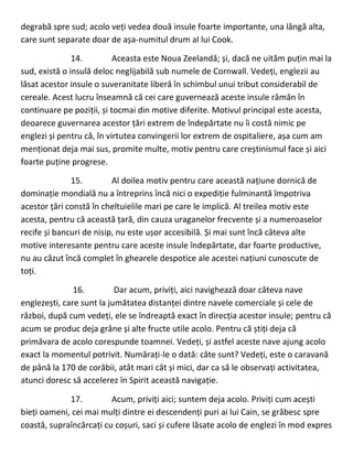 degrabă spre sud; acolo veți vedea două insule foarte importante, una lângă alta,
care sunt separate doar de așa-numitul drum al lui Cook.
14. Aceasta este Noua Zeelandă; și, dacă ne uităm puțin mai la
sud, există o insulă deloc neglijabilă sub numele de Cornwall. Vedeți, englezii au
lăsat acestor insule o suveranitate liberă în schimbul unui tribut considerabil de
cereale. Acest lucru înseamnă că cei care guvernează aceste insule rămân în
continuare pe poziții, și tocmai din motive diferite. Motivul principal este acesta,
deoarece guvernarea acestor țări extrem de îndepărtate nu îi costă nimic pe
englezi și pentru că, în virtutea convingerii lor extrem de ospitaliere, așa cum am
menționat deja mai sus, promite multe, motiv pentru care creștinismul face și aici
foarte puține progrese.
15. Al doilea motiv pentru care această națiune dornică de
dominație mondială nu a întreprins încă nici o expediție fulminantă împotriva
acestor țări constă în cheltuielile mari pe care le implică. Al treilea motiv este
acesta, pentru că această țară, din cauza uraganelor frecvente și a numeroaselor
recife și bancuri de nisip, nu este ușor accesibilă. Și mai sunt încă câteva alte
motive interesante pentru care aceste insule îndepărtate, dar foarte productive,
nu au căzut încă complet în ghearele despotice ale acestei națiuni cunoscute de
toți.
16. Dar acum, priviți, aici navighează doar câteva nave
englezești, care sunt la jumătatea distanței dintre navele comerciale și cele de
război, după cum vedeți, ele se îndreaptă exact în direcția acestor insule; pentru că
acum se produc deja grâne și alte fructe utile acolo. Pentru că știți deja că
primăvara de acolo corespunde toamnei. Vedeți, și astfel aceste nave ajung acolo
exact la momentul potrivit. Numărați-le o dată: câte sunt? Vedeți, este o caravană
de până la 170 de corăbii, atât mari cât și mici, dar ca să le observați activitatea,
atunci doresc să accelerez în Spirit această navigație.
17. Acum, priviți aici; suntem deja acolo. Priviți cum acești
bieți oameni, cei mai mulți dintre ei descendenți puri ai lui Cain, se grăbesc spre
coastă, supraîncărcați cu coșuri, saci și cufere lăsate acolo de englezi în mod expres
 