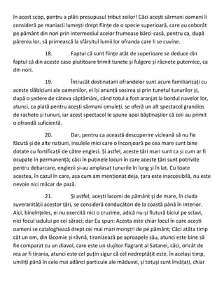 în acest scop, pentru a plăti presupusul tribut zeilor! Căci acești sărmani oameni îi
consideră pe maniacii lumești drept ființe de o specie superioară, care au coborât
pe pământ din nori prin intermediul acelor frumoase bărci-casă, pentru ca, după
părerea lor, să primească la sfârșitul lumii lor ofranda care li se cuvine.
18. Faptul că sunt ființe atât de superioare se deduce din
faptul că din aceste case plutitoare trimit tunete și fulgere și răcnete puternice, ca
din nori.
19. Întrucât destinatarii ofrandelor sunt acum familiarizați cu
aceste slăbiciuni ale oamenilor, ei își anunță sosirea și prin tunetul tunurilor și,
după o ședere de câteva săptămâni, când totul a fost aranjat la bordul navelor lor,
atunci, ca plată pentru acești sărmani omuleți, se oferă un alt spectacol grandios
de rachete și tunuri, iar acest spectacol le spune apoi băștinașilor că zeii au primit
o ofrandă suficientă.
20. Dar, pentru ca această descoperire vicleană să nu fie
făcută și de alte națiuni, insulele mici care o înconjoară pe cea mare sunt bine
dotate cu fortificații de către englezi. Și astfel, aceste țări mari sunt ca și cum ar fi
ocupate în permanență; căci în puținele locuri în care aceste țări sunt potrivite
pentru debarcare, englezii și-au amplasat tunurile în lung și în lat. Cu toate
acestea, în cazul în care, așa cum am menționat deja, țara este inaccesibilă, nu este
nevoie nici măcar de pază.
21. Și astfel, acești lacomi de pământ și de mare, în ciuda
suveranității acestor țări, se consideră conducători de la coastă până în interior.
Aici, bineînțeles, ei nu exercită nici o cruzime, adică nu-și flutură biciul pe sclavi,
nici focul iadului pe cei săraci; dar Eu spun: Acesta este chiar locul în care acești
oameni se cataloghează drept cei mai mari monștri de pe pământ; Căci atâta timp
cât un om, din lăcomie și râvnă, tiranizează pe aproapele său, atunci este bine să
fie comparat cu un diavol, care este un slujitor flagrant al Satanei, căci, oricât de
rea ar fi tirania, atunci este cel puțin sigur că cel nedreptățit este, în același timp,
umiliți până în cele mai adânci particule ale măduvei, și totuși sunt învățați, chiar
 