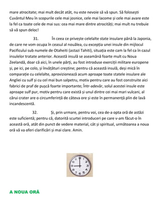 mare atrocitate; mai mult decât atât, nu este nevoie să vă spun. Să folosești
Cuvântul Meu în scopurile cele mai josnice, cele mai lacome și cele mai avare este
la fel ca toate cele de mai sus: cea mai mare dintre atrocități; mai mult nu trebuie
să vă spun deloc!
31. În ceea ce privește celelalte state insulare până la Japonia,
de care ne vom ocupa în ceasul al nouălea, cu excepția unei insule din mijlocul
Pacificului sub numele de Otaheiti (astazi Tahiti), situația este cam la fel ca în cazul
insulelor tratate anterior. Această insulă se aseamănă foarte mult cu Noua
Zeelandă, doar că aici, în unele părți, au fost introduse exerciții militare europene
și, pe ici, pe colo, și învățături creștine; pentru că această insulă, deși mică în
comparație cu celelalte, aprovizionează acum aproape toate statele insulare ale
Angliei cu sulf și cu cel mai bun salpetru, motiv pentru care au fost construite aici
fabrici de praf de pușcă foarte importante; Într-adevăr, solul acestei insule este
aproape sulf pur, motiv pentru care există și unul dintre cei mai mari vulcani, al
cărui crater are o circumferință de câteva ore și este în permanență plin de lavă
incandescentă.
32. Și, prin urmare, pentru voi, cea de-a opta oră de astăzi
este suficientă; pentru că, datorită scurtei introduceri pe care v-am făcut-o în
această oră, atât din punct de vedere material, cât și spiritual, următoarea a noua
oră vă va oferi clarificări și mai clare. Amin.
A NOUA ORĂ
 