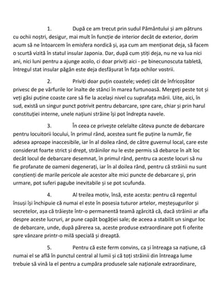 1. După ce am trecut prin sudul Pământului și am pătruns
cu ochii noștri, desigur, mai mult în funcție de interior decât de exterior, dorim
acum să ne întoarcem în emisfera nordică și, așa cum am menționat deja, să facem
o scurtă vizită în statul insular Japonia. Dar, după cum știți deja, nu ne va lua nici
ani, nici luni pentru a ajunge acolo, ci doar priviți aici - pe binecunoscuta tabletă,
întregul stat insular păgân este deja desfășurat în fața ochilor vostrii.
2. Priviți doar puțin coastele; vedeți cât de înfricoșător
privesc de pe vârfurile lor înalte de stânci în marea furtunoasă. Mergeți peste tot și
veți găsi puține coaste care să fie la același nivel cu suprafața mării. Uite, aici, în
sud, există un singur punct potrivit pentru debarcare, spre care, chiar și prin harul
constituției interne, unele națiuni străine își pot îndrepta navele.
3. În ceea ce privește celelalte câteva puncte de debarcare
pentru locuitorii locului, în primul rând, acestea sunt fie puține la număr, fie
adesea aproape inaccesibile, iar în al doilea rând, de către guvernul local, care este
considerat foarte strict și drept, străinilor nu le este permis să debarce în alt loc
decât locul de debarcare desemnat, în primul rând, pentru ca aceste locuri să nu
fie profanate de oameni degenerați, iar în al doilea rând, pentru că străinii nu sunt
conștienți de marile pericole ale acestor alte mici puncte de debarcare și, prin
urmare, pot suferi pagube inevitabile și se pot scufunda.
4. Al treilea motiv, însă, este acesta: pentru că regentul
însuși își închipuie că numai el este în posesia tuturor artelor, meșteșugurilor și
secretelor, așa că trăiește într-o permanentă teamă zgârcită că, dacă străinii ar afla
despre aceste lucruri, ar pune capăt bogăției sale; de aceea a stabilit un singur loc
de debarcare, unde, după părerea sa, aceste produse extraordinare pot fi oferite
spre vânzare printr-o milă specială și dreaptă.
5. Pentru că este ferm convins, ca și întreaga sa națiune, că
numai el se află în punctul central al lumii și că toți străinii din întreaga lume
trebuie să vină la el pentru a cumpăra produsele sale naționale extraordinare,
 