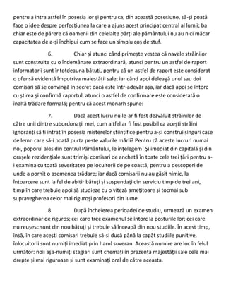 pentru a intra astfel în posesia lor și pentru ca, din această posesiune, să-și poată
face o idee despre perfecțiunea la care a ajuns acest principat central al lumii; ba
chiar este de părere că oamenii din celelalte părți ale pământului nu au nici măcar
capacitatea de a-și închipui cum se face un simplu coș de stuf.
6. Chiar și atunci când primește vestea că navele străinilor
sunt construite cu o îndemânare extraordinară, atunci pentru un astfel de raport
informatorii sunt întotdeauna bătuți, pentru că un astfel de raport este considerat
o ofensă evidentă împotriva maiestății sale; iar când apoi deleagă unul sau doi
comisari să se convingă în secret dacă este într-adevăr așa, iar dacă apoi se întorc
cu știrea și confirmă raportul, atunci o astfel de confirmare este considerată o
înaltă trădare formală; pentru că acest monarh spune:
7. Dacă acest lucru nu le-ar fi fost dezvăluit străinilor de
către unii dintre subordonații mei, cum altfel ar fi fost posibil ca acești străini
ignoranți să fi intrat în posesia misterelor științifice pentru a-și construi singuri case
de lemn care să-i poată purta peste valurile mării? Pentru că aceste lucruri numai
noi, poporul ales din centrul Pământului, le înțelegem! Și imediat din capitală și din
orașele rezidențiale sunt trimiși comisari de anchetă în toate cele trei țări pentru a-
i examina cu toată severitatea pe locuitorii de pe coastă, pentru a descoperi de
unde a pornit o asemenea trădare; iar dacă comisarii nu au găsit nimic, la
întoarcere sunt la fel de abitir bătuți și suspendați din serviciu timp de trei ani,
timp în care trebuie apoi să studieze cu o viteză amețitoare și tocmai sub
supravegherea celor mai riguroși profesori din lume.
8. După încheierea perioadei de studiu, urmează un examen
extraordinar de riguros; cei care trec examenul se întorc la posturile lor; cei care
nu reușesc sunt din nou bătuți și trebuie să înceapă din nou studiile. În acest timp,
însă, în care acești comisari trebuie să-și ducă până la capăt studiile punitive,
înlocuitorii sunt numiți imediat prin harul suveran. Această numire are loc în felul
următor: noii așa-numiți stagiari sunt chemați în prezența majestății sale cele mai
drepte și mai riguroase și sunt examinați oral de către aceasta.
 