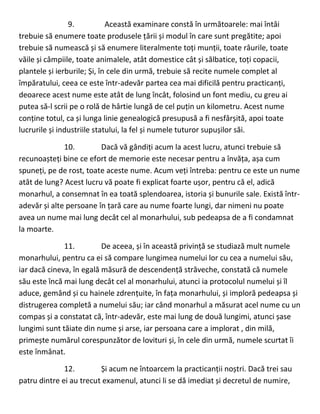 9. Această examinare constă în următoarele: mai întâi
trebuie să enumere toate produsele țării și modul în care sunt pregătite; apoi
trebuie să numească și să enumere literalmente toți munții, toate râurile, toate
văile și câmpiile, toate animalele, atât domestice cât și sălbatice, toți copacii,
plantele și ierburile; Și, în cele din urmă, trebuie să recite numele complet al
împăratului, ceea ce este într-adevăr partea cea mai dificilă pentru practicanți,
deoarece acest nume este atât de lung încât, folosind un font mediu, cu greu ai
putea să-l scrii pe o rolă de hârtie lungă de cel puțin un kilometru. Acest nume
conține totul, ca și lunga linie genealogică presupusă a fi nesfârșită, apoi toate
lucrurile și industriile statului, la fel și numele tuturor supușilor săi.
10. Dacă vă gândiți acum la acest lucru, atunci trebuie să
recunoașteți bine ce efort de memorie este necesar pentru a învăța, așa cum
spuneți, pe de rost, toate aceste nume. Acum veți întreba: pentru ce este un nume
atât de lung? Acest lucru vă poate fi explicat foarte ușor, pentru că el, adică
monarhul, a consemnat în ea toată splendoarea, istoria și bunurile sale. Există într-
adevăr și alte persoane în țară care au nume foarte lungi, dar nimeni nu poate
avea un nume mai lung decât cel al monarhului, sub pedeapsa de a fi condamnat
la moarte.
11. De aceea, și în această privință se studiază mult numele
monarhului, pentru ca ei să compare lungimea numelui lor cu cea a numelui său,
iar dacă cineva, în egală măsură de descendență străveche, constată că numele
său este încă mai lung decât cel al monarhului, atunci ia protocolul numelui și îl
aduce, gemând și cu hainele zdrențuite, în fața monarhului, și imploră pedeapsa și
distrugerea completă a numelui său; iar când monarhul a măsurat acel nume cu un
compas și a constatat că, într-adevăr, este mai lung de două lungimi, atunci șase
lungimi sunt tăiate din nume și arse, iar persoana care a implorat , din milă,
primește numărul corespunzător de lovituri și, în cele din urmă, numele scurtat îi
este înmânat.
12. Și acum ne întoarcem la practicanții noștri. Dacă trei sau
patru dintre ei au trecut examenul, atunci li se dă imediat și decretul de numire,
 