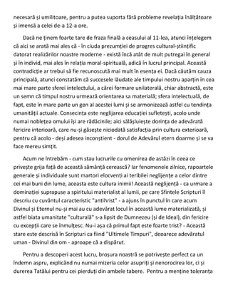 necesară și umilitoare, pentru a putea suporta fără probleme revelația înălțătoare
și imensă a celei de-a 12-a ore.
Dacă ne ținem foarte tare de fraza finală a ceasului al 11-lea, atunci înțelegem
că aici se arată mai ales că - în ciuda prezumției de progres cultural-științific
datorat realizărilor noastre moderne - există încă atât de mult putregai în general
și în individ, mai ales în relația moral-spirituală, adică în lucrul principal. Această
contradicție ar trebui să fie recunoscută mai mult în esența ei. Dacă căutăm cauza
principală, atunci constatăm că succesele lăudate ale timpului nostru aparțin în cea
mai mare parte sferei intelectului, a cărei formare unilaterală, chiar abstractă, este
un semn că timpul nostru urmează orientarea sa materială; sfera intelectuală, de
fapt, este în mare parte un gen al acestei lumi și se armonizează astfel cu tendința
umanității actuale. Consecința este neglijarea educației sufletești, acolo unde
numai noblețea omului își are rădăcinile; aici sălășluiește dorința de adevărată
fericire interioară, care nu-și găsește niciodată satisfacția prin cultura exterioară,
pentru că acolo - deși adesea inconștient - dorul de Adevărul etern doarme și se va
face mereu simțit.
Acum ne întrebăm - cum stau lucrurile cu omenirea de astăzi în ceea ce
privește grija față de această sămânță cerească? Iar fenomenele zilnice, rapoartele
generale și individuale sunt martori elocvenți ai teribilei neglijențe a celor dintre
cei mai buni din lume, aceasta este cultura inimii! Această neglijență - ca urmare a
dominației suprapuse a spiritului materialist al lumii, pe care Sfintele Scripturi îl
descriu cu cuvântul caracteristic "antihrist" - a ajuns în punctul în care acum
Divinul și Eternul nu-și mai au cu adevărat locul în această lume materializată, și
astfel biata umanitate "culturală" s-a lipsit de Dumnezeu (și de Ideal), din fericire
cu excepții care se înmulțesc. Nu-i așa că primul fapt este foarte trist? - Această
stare este descrisă în Scripturi ca fiind "Ultimele Timpuri", deoarece adevăratul
uman - Divinul din om - aproape că a dispărut.
Pentru a descoperi acest lucru, broșura noastră se potrivește perfect ca un
îndemn aspru, explicând nu numai mizeria celor asupriți și nenorocirea lor, ci și
durerea Tatălui pentru cei pierduți din ambele tabere. Pentru a menține toleranța
 