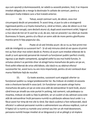 așa cum spuneți și dumneavoastră, iar odată cu această predare, însă, li se impune
imediat obligația de a merge la destinație în calitate de comisari, pentru a
descoperi înalta trădare care a fost tratată anterior.
13. Totuși, acești comisari sunt, de obicei, ceva mai
circumspecți decât cei precedenți. În acest timp, ei pun la cale o stratagemă
ingenioasă pentru a-și înșela monarhul și, când se întorc, aduc de obicei cu ei mai
mulți martori corupți, care declară atunci că, după acest eveniment oribil, fulgerul
a mai căzut de trei ori în acel loc și că, de aici, toți cei prezenți l-au slăvit pe marele
Dumnezeu în Soare, pentru că a făcut un semn atât de mare pentru glorificarea
marelui prinț în fața poporului său.
14. Poate că vă veți întreba acum: de ce nu au fost primii trei
atât de inteligenți ca succesorii lor? - Și vă veți minuna când vă voi spune că primii
trei au fost chiar mai vicleni decât ei; Pentru că acum sunt imediat eliberați de la
studii și sunt apreciați personal de monarh ca funcționari publici perfect cinstiți,
riguroși și pe deplin competenți, ajungând astfel la cea mai înaltă funcție, în
virtutea căreia li se permite chiar să atingă haina monarhului de patru ori pe an,
fiind astfel eliberați de orice altă bătaie, căci dacă nu au obținut efectul
succesorilor lor, acest lucru nu are nicio importanță, pentru că aici contează doar
marea fidelitate față de rezultat.
15. Cu toate acestea, succesorii sunt angajați ulterior ca
funcționari publici cu rangul predecesorilor lor. Nu trebuie să credeți că aceasta
este o chestiune banală în acea țară. Un funcționar care poate atinge haina
monarhului de patru ori pe an este ceva atât de extraordinar în țară încât, atunci
când trece pe stradă sau este purtat în șezlong, toți oamenii, sub pedeapsa cu
moartea, trebuie să cadă cu fața la pământ, iar un cuvânt al său adresat cuiva este
atât de extraordinar încât persoana numită nu părăsește adesea locul unde i s-a
făcut acest har timp de trei zile la rând; Dar dacă cuvântul a fost nefavorabil, dacă
oficialul i-a adresat persoanei numite o admonestare sau altceva neplăcut, cum ar
fi faptul că l-a numit cu numele unui animal sau într-un alt mod dezonorant,
persoana numită începe imediat să se tânguiască și să se plângă și să implore
 